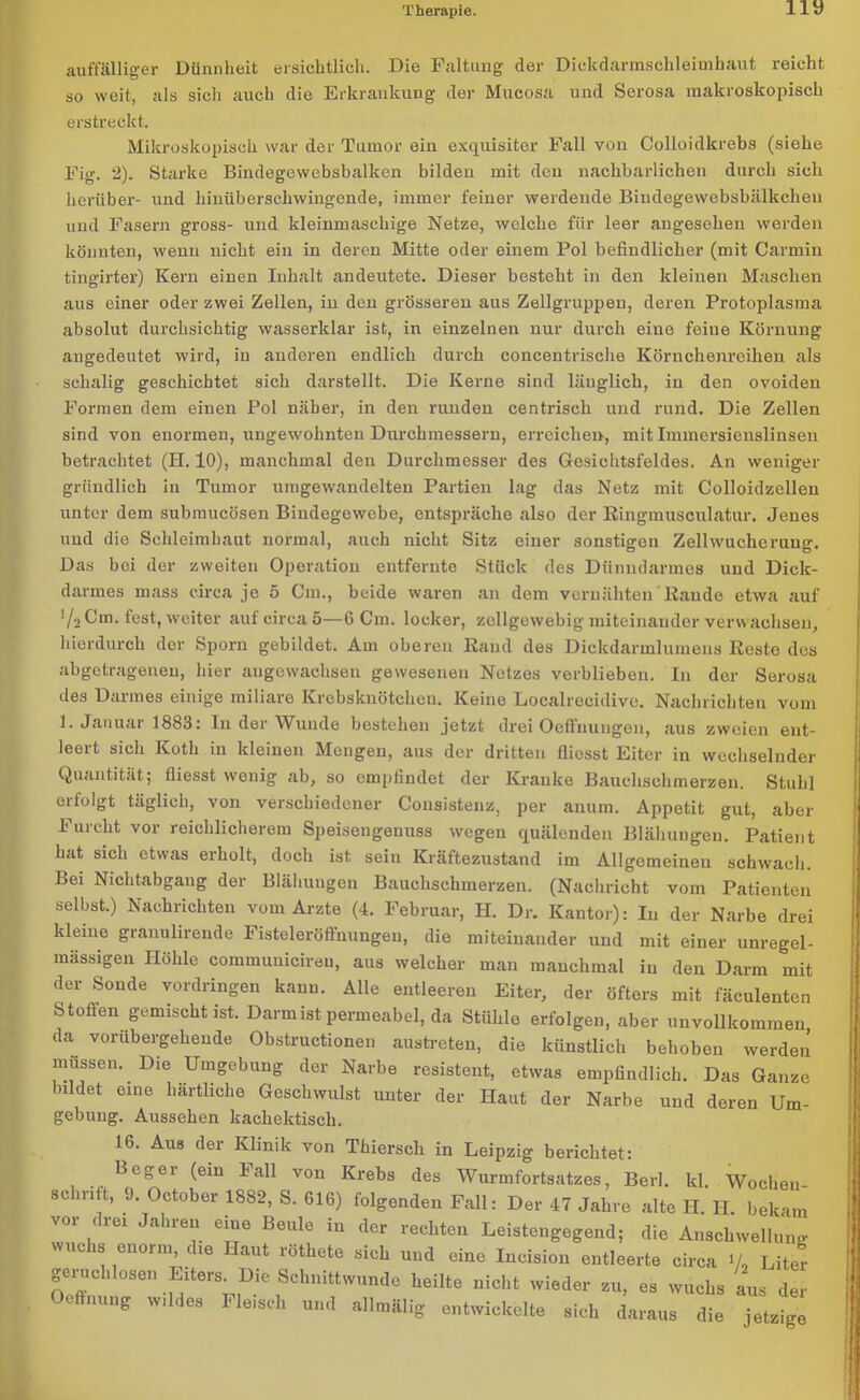 auffälliger Dünnheit ersichtlich. Die Faltung der Dickdarmschleimhaut reicht so weit, als sich auch die Erkrankung der Mucosa und Serosa makroskopisch erstreckt. Mikroskopisch war der Tumor ein exquisiter Fall von Colloidkrebs (siehe Fig. 2). Starke Bindegewebsbalken bilden mit den nachbarlichen durch sich herüber- und hinüberschwingende, immer feiner werdende Bindegewebsbälkchen und Fasern gross- und kleinmaschige Netze, welche für leer angesehen werden könnten, wenn nicht ein in deren Mitte oder einem Pol befindlicher (mit Carmin tingirter) Kern einen Inhalt andeutete. Dieser besteht in den kleinen Maschen aus einer oder zwei Zellen, in den grösseren aus Zellgruppen, deren Protoplasma absolut durchsichtig wasserklar ist, in einzelnen nur durch eine feine Körnung angedeutet wird, in anderen endlich durch concentrische Körnchenreihen als sehalig geschichtet sich darstellt. Die Kerne sind länglich, in den ovoiden Formen dem einen Pol näher, in den runden centrisch und rund. Die Zellen sind von enormen, ungewohnten Durchmessern, erreichen, mit Immersienslinsen betrachtet (H. 10), manchmal den Durchmesser des Gesichtsfeldes. An weniger gründlich in Tumor umgewandelten Partien lag das Netz mit Colloidzellen unter dem submucösen Bindegewebe, entspräche also der Ringmusculatur. Jenes und die Schleimhaut normal, auch nicht Sitz einer sonstigen Zellwucherung. Das bei der zweiten Operation entfernte Stück des Dünndarmes und Dick- darmes mass circa je 5 Cm., beide waren an dem vernähten Rande etwa auf V2 Cm. fest, weiter auf circa 5—6 Cm. locker, zcllgewebig miteinander verwachsen, hierdurch der Sporn gebildet. Am oberen Rand des Dickdarmlumens Reste des abgetragenen, hier angewachsen gewesenen Netzes verblieben. In der Serosa des Darmes einige miliare Krebsknötchen. Keine Localrecidive. Nachrichten vom 1. Januar 1883: In der Wunde bestehen jetzt drei Oeffnungen, aus zweien ent- leert sich Koth in kleinen Mengen, aus der dritten fliosst Eiter in wechselnder Quantität; fliesst wenig ab, so empfindet der Kranke Bauchschmerzen. Stuhl erfolgt täglich, von verschiedener Consistenz, per anum. Appetit gut, aber Furcht vor reichlicherem Speisengenuss wegen quälenden Blähungen. Patient hat sich etwas erholt, doch ist sein Kräftezustand im Allgemeinen schwach. Bei Nichtabgang der Blähungen Bauchschmerzen. (Nachricht vom Patienten selbst.) Nachrichten vom Arzte (4. Februar, H. Dr. Kantor): In der Narbe drei kleine granulirende Fisteleröffnungen, die miteinander und mit einer unregel- mässigen Höhle commuuieiren, aus welcher man manchmal in den Darm mit der Sonde Vordringen kann. Alle entleeren Eiter, der öfters mit fäculenten Stoffen gemischt ist. Darmist permeabel, da Stühle erfolgen, aber unvollkommen da vorübergehende Obstructionen austreten, die künstlich behoben werden müssen. Die Umgebung der Narbe resistent, etwas empfindlich. Das Ganze bildet eine härtliche Geschwulst unter der Haut der Narbe und deren Um- gebung. Aussehen kachektisch. 16. Aus der Klinik von Thierscli in Leipzig berichtet: Beger (ein Fall von Krebs des Wurmfortsatzes, Berl. kl. Wochen- schrift, 9. October 1882, S. 616) folgenden Fall: Der 47 Jahre alte H. H. bekam vor drei Jahren eine Beule in der rechten Leistengegend; die Anschwellung wuchs enorm die Haut röthete sich und eine Incision entleerte circa Va Liter geruchlosen Eiters. Die Schnittwunde heilte nicht wieder zu, es wuchs aus der c nung wir es Fleisch und allmälig entwickelte sich daraus die jetzige