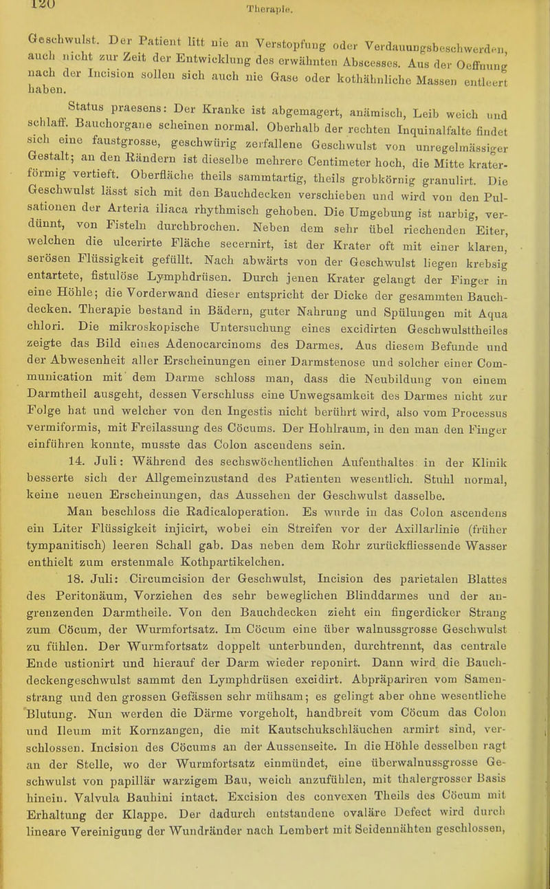 IZU Therapie. Geschwulst. Der Patient litt nie an Verstopfung oder Verdauungsbesehwerden auch nicht zur Zeit der Entwicklung des erwähnten Abscesses. Aus der Oeffmmg nach der Incision sollen sich auch nie Gase oder kothähnlichc Massen entleert haben. Status praesens: Der Kranke ist abgemagert, anämisch, Leib weich und schlaft. Bauchorgane scheinen normal. Oberhalb der rechten Inquinalfalte findet sich eine faustgrosse, geschwürig zerfallene Geschwulst von unregelmässiger Gestalt; an den Bändern ist dieselbe mehrere Centimeter hoch, die Mitte krater- formig vertieft. Oberfläche theils sammtartig, theils grobkörnig granulirt. Die Geschwulst lässt sich mit den Bauchdecken verschieben und wird von den Pul- sationen der Arteria iliaca rhythmisch gehoben. Die Umgebung ist narbig, ver- dünnt, von Fisteln durchbrochen. Neben dem sehr Übel riechenden °Eiter, welchen die ulcerirte Fläche secernirt, ist der Krater oft mit einer klaren, sei Ösen 1 Rissigkeit gefüllt. Nach abwärts von der Geschwulst liegen krebsig entartete, fistulöse Lymphdriisen. Durch jenen Krater gelangt der Finger in eine Höhle; die Vorderwand dieser entspricht der Dicke der gesammten Bauch- decken. Therapie bestand in Bädern, guter Nahrung und Spülungen mit Aqua chlori. Die mikroskopische Untersuchung eines excidirten Geschwulsttheiles zeigte das Bild eines Adenocarcinoms des Darmes. Aus diesem Befunde und der Abwesenheit aller Erscheinungen einer Darmstenose und solcher einer Com- munication mit dem Darme schloss man, dass die Neubildung von einem Darmtheil ausgeht, dessen Verschluss eine Unwegsamkeit des Darmes nicht zur Folge hat und welcher von den Ingestis nicht berührt wird, also vom Processus vermiformis, mit Freilassung des Cöcums. Der Hohlraum, in den man den Finger einführen konnte, musste das Colon asceudens sein. 14. Juli: Während des sechswöchentlichen Aufenthaltes in der Klinik besserte sich der Allgemeinzustand des Patienten wesentlich. Stuhl normal, keine neuen Erscheinungen, das Aussehen der Geschwulst dasselbe. Man beschloss die Kadicaloperation. Es wurde in das Colon asceudens ein Liter Flüssigkeit injicirt, wobei ein Streifen vor der Axillarlinie (früher tympanitisch) leeren Schall gab. Das neben dem Rohr zurückfliessende Wasser enthielt zum erstenmale Kothpartikelchen. 18. Juli: Circumcision der Geschwulst, Incision des parietalen Blattes des Peritonäum, Vorziehen des sehr beweglichen Blinddarmes und der an- grenzenden Darmtheile. Von den Bauchdecken zieht ein fingerdicker Strang zum Cöcum, der Wurmfortsatz. Im Cöcum eine über walnussgrosse Geschwulst zu fühlen. Der Wurmfortsatz doppelt unterbunden, durchtrennt, das centrale Ende ustionirt und hierauf der Darm wieder reponirt. Dann wird die Bauch- deckengeschwulst sammt den Lymphdrüsen excidirt. Abpräpariren vom Samen- strang und den grossen Gefässen sehr mühsam; es gelingt aber ohne wesentliche Blutung. Nun werden die Därme vorgeholt, handbreit vom Cöcum das Colon und Ileum mit Kornzangen, die mit Kautschukschläuchen armirt sind, ver- schlossen. Incision des Cöcums an der Aussenseite. In die Höhle desselben ragt an der Stelle, wo der Wurmfortsatz einmüudet, eine überwalnussgrosse Ge- schwulst von papillär warzigem Bau, weich anzufühlen, mit thalergrosscr Basis hinein. Valvula Bauhini intact. Excision des convexen Theils des Cöcum mit Erhaltung der Klappe. Der dadurch entstandene ovaläre Defect wird durch lineare Vereinigung der Wundränder nach Lembert mit Seidenuähten geschlossen,