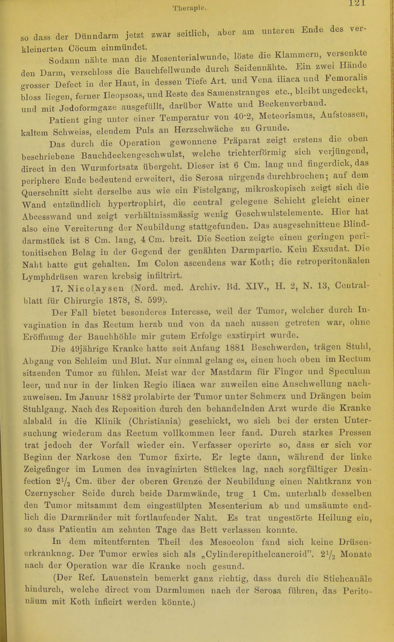 rzi „ dass de, Dünndarm jetzt ... seitlich, aber am unteren Ende des ver- kleinerten Cöcum einmündet. Sodann nähte man die Mesenterialwunde, löste die Klammern, versenkte den Darm, verschloss die Bauchfellwunde durch Seidennähte. Ein zwei Hände grosser Defeet in der Haut, in dessen Tiefe Art. und Vena iliaca und * emoralis bloss liegen, ferner Ileopsoas, und Reste des Samenstranges etc., bleibt ungedeckt, und mit Jodoformgaze ausgefüllt, darüber Watte und Beckenverband. Patient ging unter einer Temperatur von 40-2, Meteorismus, Aufstossen, kaltem Schweiss, elendem Puls an Herzschwäche zu Grunde. Das durch die Operation gewonnene Präparat zeigt erstens die oben beschriebene Bauchdeckengeschwulst, welche trichterförmig sich verjüngend, direct in den Wurmfortsatz übergeht. Dieser ist 6 Cm. lang und fingerdick, das periphere Ende bedeutend erweitert, die Serosa nirgends durchbrochen; auf dem Querschnitt sieht derselbe aus wie ein Fistelgang, mikroskopisch zeigt sich die Wand entzündlich hypertrophirt, die central gelegene Schicht gleicht emei Abcesswand und zeigt verhältnissmässig wenig Gescliwulstelemeute. Hier hat also eine Vereiterung der Neubildung stattgefunden. Das ausgeschnittene Blind- darmstück ist 8 Cm. lang, 4 Cm. breit. Die Section zeigte einen geringen peri- touitischen Belag in der Gegend der genähten Darmpartie. Kein Exsudat. Die Naht hatte gut gehalten. Im Colon aseendeus war Kotli; die retroperitonäalen Lymphdrüsen waren krebsig iufiltrirt. 17. Nicolaysen (Nord. med. Archiv. Bd. XIV., H. 2, N. 13, Central- blatt für Chirurgie 1878, S. 599). Der Fall bietet besonderes luteresse, weil der Tumor, welcher durch In- vagination iu das Rectum herab uud vou da nach aussen getreten war, ohne Eröffnung der Bauchhöhle mir gutem Erfolge exstirpirt wurde. Die 49jährige Kranke hatte seit Anfang 1881 Beschwerden, trägen Stuhl, Abgang von Schleim und Blut. Nur einmal gelang es, einen hoch oben im Rectum sitzenden Tumor zu fühlen. Meist war der Mastdarm für Finger und Speeulum leer, uud nur in der linken Regio iliaca war zuweilen eine Anschwellung nach- zuweisen. Im Jauuar 1S82 prolabirte der Tumor unter Schmerz und Drängen beim Stuhlgang. Nach des Reposition durch den behandelnden Arzt wurde die Kranke alsbald in die Klinik (Christiania) geschickt, wo sich bei der ersten Unter- suchung wiederum das Rectum vollkommen leer fand. Durch starkes Pressen trat jedoch der Vorfall wieder ein. Verfasser operirte so, dass er sich vor Beginn der Narkose den Tumor fixirte. Er legte dann, während der linke Zeigefinger im Lumen des invaginirten Stückes lag, nach sorgfältiger Desin- fection 2l/2 Cm. über der oberen Grenze der Neubildung einen Nahtkranz von Czernyscher Seide durch beide Darmwände, trug 1 Cm. unterhalb desselben den Tumor mitsammt dem eingestülpten Mesenterium ab und umsäumte end- lich die Darmränder mit fortlaufender Naht. Es trat ungestörte Heilung ein, so dass Patieutiu am zehnten Tage das Bett verlassen konnte. In dem mitentfernten Theil des Mesocolon fand sich keine Drüsen- erkranknng. Der Tumor erwies sich als „Cylinderepithelcancroid”. 2{/2 Monate nach der Operation war die Kranke noch gesund. (Der Ref. Lauenstein bemerkt ganz richtig, dass durch die Stichcanäle hindurch, welche direct vom Darmlumen nach der Serosa führen, das Perito- näum mit Kotli inficirt werden könnte.)