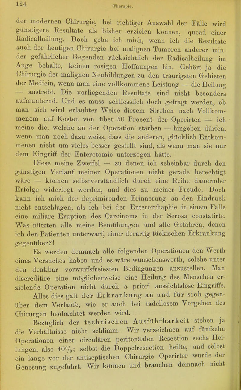 Therapie. der modernen Chirurgie, bei richtiger Auswahl der Fälle wird günstigere Resultate als bisher erzielen können, quoad einer Radiealheilung. Doch gebe ich mich, wenn ich die Resultate auch der heutigen Chirurgie bei malignen Tumoren anderer min- der gefährlicher Gegenden rücksichtlich der Radiealheilung im Auge behalte, keinen rosigen Hoffnungen hin. Gehört ja die Chirurgie der malignen Neubildungen zu den traurigsten Gebieten der Medicin, wenn man eine vollkommene Leistung — die Heilung anstrebt. Die vorliegenden Resultate sind nicht besonders aufmunternd. Und es muss schliesslich doch gefragt werden, ob man sich wird erlaubter Weise diesem Streben nach Vollkom- menem auf Kosten von über 50 Procent der Operirten — ich meine die, welche an der Operation' starben — hingeben dürfen, wenn man noch dazu weiss, dass die anderen, glücklich Entkom- menen nicht um vieles besser gestellt sind, als wenn man sie nur dem Eingriff der Enterotomie unterzogen hätte. Diese meine Zweifel — zu denen ich scheinbar durch den günstigen Verlauf meiner Operationen nicht gerade berechtigt wäre — können selbstverständlich durch eine Reihe dauernder Erfolge widerlegt werden, und dies zu meiner Freude. Doch kann ich mich der deprimirenden Erinnerung an den Eindruck nicht entschlagen, als ich bei der Enterorrhaphie in einem Falle eine miliare Eruption des Carcinoms in der Serosa constatirte. Was nützten alle meine Bemühungen und alle Gefahren, denen ich den Patienten unterwarf, einer derartig tückischen Erkrankung gegenüber?! Es werden demnach alle folgenden Operationen den Werth eines Versuches haben und es wäre wiinschenswerth, solche unter den denkbar vorwurfsfreiesten Bedingungen anzustellen. Man discreditire eine möglicherweise eine Heilung des Menschen er- zielende Operation nicht durch a priori aussichtslose Eingriffe. Alles dies galt der Erkrankung an und für sich gegen- über dem Verlaufe, wie er auch bei tadellosem Vorgehen des Chirurgen beobachtet werden wird. Bezüglich der technischen Ausführbarkeit stellen ja die Verhältnisse nicht schlimm. Wir verzeichnen auf fünfzehn Operationen einer circulären peritonäalen Resection sechs Hei- lungen, also 40%; selbst die Doppelresection heilte, und selbst ein lange vor der antiseptischen Chirurgie Operirter wurde der Genesung zugeführt. Wir können und brauchen demnach nicht