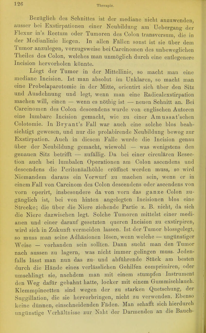 Therapie. Bezüglich des Schnittes ist der mediane nicht anzuwenden, ausser bei Exstirpationen einer Neubildung am Uebergang der h lex ui in s Rectum oder Tumoren des Colon transversum, die in dei Medianlinie liegen. In allen Fällen sonst ist sie über dem lumor anzulegen, vorzugsweise bei Carcinomen des unbeweglichen Theiles des Colon, welches man unmöglich durch eine entlegenere Incision hervorholen könnte. Liegt der Tumor in der Mittellinie, so macht mau eine mediane Incision. Ist man absolut im Unklaren, so macht man eine Probelaparotomie in der Mitte, orientirt sich über den Sitz und Ausdehnung und legt, wenn man eine Radicalexstirpation machen will, einen — wenn es nöthig ist — neuen Schnitt an. Bei Carcinomen des Colon descendens wurde von englischen Autoren eine lumbare Incision gemacht, wie zu einer Amussat’schen Colotomie. In Bryant’s Fall war auch eine solche blos beab- sichtigt gewesen, und nur die prolabirende Neubildung bewog zur Exstirpation. Auch in diesem Falle wurde die Incision genau über der Neubildung gemacht, wiewohl — was wenigstens den genauen Sitz betrifft — zufällig. Da bei einer circulären Resec- tion auch bei lumbalen Operationen am Colon ascendens und descendens die Peritonäalliöhle eröffnet werden muss, so wird Niemandem daraus ein Vorwurf zu machen sein, wenn er in einem Fall von Carcinom des Colon descendens oder ascendens von vorn operirt, insbesondere da von vorn das ganze Colon zu- gänglich ist, bei von hinten angelegten Incisionen blos eine Strecke; die über die Niere ziehende Partie z. B. nicht, da sich die Niere dazwischen legt. Solche Tumoren mittelst einer medi- anen und einer darauf gesetzten queren Incision zu exstirpiren, wird sich in Zukunft vermeiden lassen. Ist der Tumor blossgelegt, so muss man seine Adhäsionen lösen, wenn welche — ungünstiger Weise — vorhanden sein sollten. Dann sucht man den Tumor nach aussen zu lagern, was nicht immer gelingen muss. Jeden- falls lässt man nun das zu- und abführende Stück am besten durch die Hände eines verlässlichen Gehilfen comprimiren, oder umschlingt sie, nachdem man mit einem stumpfen Instrument den Weg dafür gebahnt hatte, locker mit einem Gummischlauch. Klemmpincetten sind wegen der zu starken Quetschung, dei Suggillation, die sie hervorbringen, nicht zu verwenden. Ebenso keine dünnen, einschneidenden Fäden. Man schafft sich hierduich ungünstige Verhältnisse zur Naht der Darmenden an die Bauch-