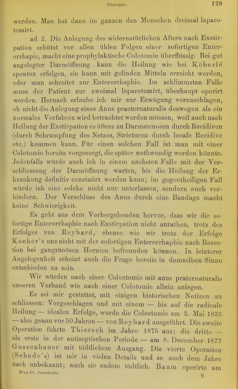 werden. Man hat dann im ganzen den Menschen dreimal laparo- tomirt. ad 2. Die Anlegung des widernatürlichen Afters nach Exstir- pation schützt vor allen üblen Folgen einer sofortigen Enter- orrhapie, macht eine prophylaktische Colotomie überflüssig. Bei gut angelegter Darmöffnung kann die Heilung wie bei Köberle spontan erfolgen, sie kann mit gelinden Mitteln erreicht werden, oder man schreitet zur Enterorrhaphie. Im schlimmsten Falle muss der Patient nur zweimal laparotomirt, überhaupt operirt werden. Hernach erlaube ich mir zur Erwägung vorzuschlagen, ob nicht die Anlegung eines Anus praeternaturalis deswegen als ein normales Verfahren wird betrachtet werden müssen, weil auch nach Heilung der Exstirpation es öfters zu Darmstenosen durch Recidiven (durch Schrumpfung des Netzes, Stricturen durch locale Recidive etc.) kommen kann. Für einen solchen Fall ist man mit einer Colotomie bereits vorgesorgt, die später nothwendig werden könnte. Jedenfalls würde auch ich in einem nächsten Falle mit der Ver- schliessung der Darmöffnung warten, bis die Heilung der Er- krankung definitiv constatirt werden kann; im gegentheiligen Fall würde ich eine solche nicht nur unterlassen, sondern auch ver- hindern. Der Verschluss des Anus durch eine Bandage macht keine Schwierigkeit. Es geht aus dem Vorhergehenden hervor, dass wir die so- fortige Enterorrhaphie nach Exstirpation nicht anrathen, trotz des Erfolges von Reybard, ebenso wie wir trotz der Erfolge Kocher’s uns nicht mit der sofortigen Enterorrhaphie nach Resec- tion bei gangränösen Hernien befreunden können. In letzterer Angelegenheit scheint auch die Frage bereits in demselben Sinne entschieden zu sein. Wir würden nach einer Colectomie mit anus praternaturalis unseren Verband wie nach einer Colotomie allein anlegen. Es sei mir gestattet, mit einigen historischen Notizen zu schliessen: Vorgeschlagen und mit einem — bis auf die radicale Heilung— idealen Erfolge, wurde die Colectomie am 2. Mai 1833 also genau vor 50 Jahren — von Reybard ausgeführt. Die zweite Operation führte Thiersch im Jahre 1875 aus; die dritte — als erste in der antiseptischen Periode — am 8. December 1877 Gussenbauer mit tödtlichem Ausgang. Die vierte Operation (Sehe de’s) ist mir in vielen Details und so auch dem Jahre nach unbekannt; auch sie endete tödtlich. Baum operirte am May d 1, Durmkrcbs. „