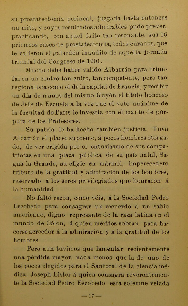 eu prostatectomla perineal, juzgada hasta entonces un mito, y cuyos resultados admirables pudo prever, practicando, con aquel exito tan resonante, sus 16 primeros casos de prostatectomla, todos curados, que le valieron el galardon inaudito de aquella jornada triunfal del Congreso de 1901. Mucho debe haber valido Albarran para triun- faren un centro tan culto, tan competente, pero tan regionalista como el de la capital de Francia, y recibir un dla de inanos del mismo Guydn el tltulo honroso de Jefe de Escuela a la vez que el voto unanime de la facultad de Paris le investia con el manto de piir- pura de los Profesores. Su patria le lia hecho tambien justicia. Tuvo Albarran el placer supremo, a pocos hombres otorga- do, de ver erigida por el entusiasmo de sus compa- triotas en una plaza publica de su pals natal, Sa- gua la Grande, su efigie en marmol, imperecedero tributo de la gratitud y admiracion de los hombres, reservado a los seres privilegiados que honraron a la humanidad. No falto razon, como veis, a la Sociedad Pedro Escobedo para consagrar un recuerdo a un sabio americano, digno represante de la raza latina en el mundo de Colon, & quien m^ritos sobran para ha- cerse acreedor a la admiracion y a la gratitud de los hombres. Pero aun tuvimos que lamentar recientemente una pbrdida mayor, nada menos que la de uno de los pocos elegidos para el Santoral de la ciencia md- dica, Joseph Lister A quien consagra reverentemen- te la Sociedad Pedro Escobedo esta solemne velada