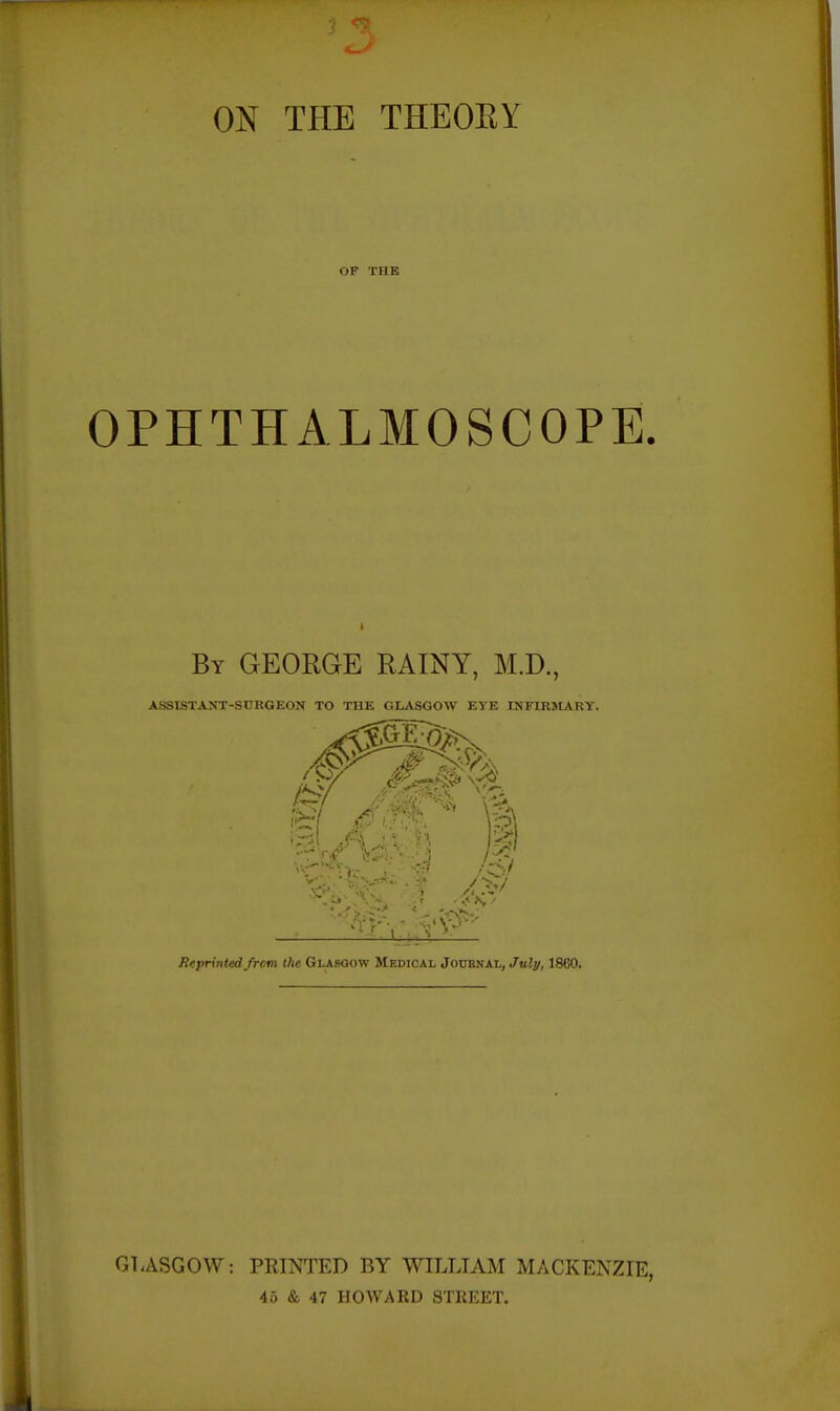 ON THE THEOEY OP THE OPHTHALMOSCOPE. By GEORGE RAINY, M.D., ASSISTANT-SDKGEON TO THE GLASGOW EYE INFIRMARY. Reprinted frcm the Glaboow Medical Jodbnal, July, 1860. GLASGOW: PRINTED BY WILLIAM MACKENZIE, 46 & 47 HOWARD STREET.