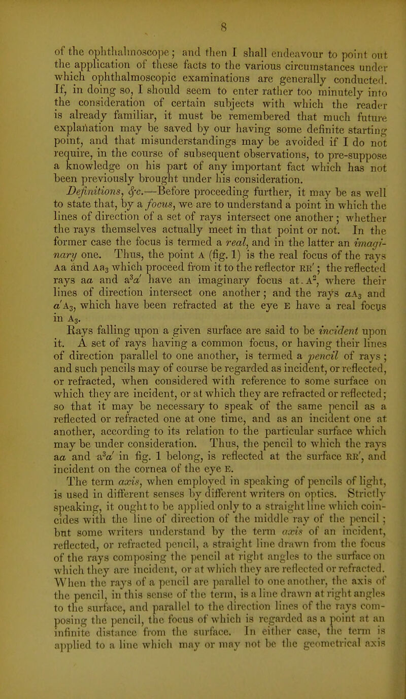 of the oplitlialinosco]ie; and tlien I shall endeavour to point ont the application of these facts to the various circumstances under which ophthalmoscopic examinations are generally conducted. If, in doing so, I should seem to enter rather too minutely into the consideration of certain subjects with which the reader is already familiar, it must be remembered that much future explai'iation may be saved by our having some definite starting point, and that misunderstandings may be avoided if I do not require, in the course of subsequent observations, to pre-suppose a knowledge on his part of any important fact which has not been previously brought under his considei-ation. Definitions, Sfc.—Before proceeding further, it may be as well to state that, by di focus, we are to understand a point in which the lines of direction of a set of rays intersect one another ; M'hether the rays themselves actually meet in that point or not. In the former case the focus is termed a real, and in the latter an imagi- nary one. Tlius, the point a (fig. 1) is the real focus of the rays Aa and Aaa which proceed fi-om it to the reflector rr' ; the reflected rays aa. and s?a! have an imaginary focus at.a, where their lines of direction intersect one another ; and the rays aAs and a'A3, which have been refracted at the eye e have a real focus in A3. _ _ Rays falling upon a given surface are said to be incident upon it. A set of rays having a common focus, or having their lines of direction parallel to one another, is termed a pe?icz7 of rays ; and such pencils may of course be regarded as incident, or reflected, or refracted, when considered with reference to some surface on which they are incident, or at which they are refracted or reflected; so that it may be necessary to speak of the same pencil as a reflected or refracted one at one time, and as an incident one at another, according to its relation to the particular surface which may be under consideration. Thus, the pencil to which the rays aa and aV in fig. 1 belong, is reflected at the surface ER', and incident on the cornea of the eye e. The term axis, when employed in speaking of pencils of light, is used in different senses by different writers on optics. Strictly speaking, it ought to be applied only to a straight line which coin- cides with the line of direction of the middle ray of the pencil ; but some writers understand by the term axis of an incident, reflected, or refracted pencil, a straight line drawn from the focus of the rays composing the pencil at right angles to the surface on which they are incident, or at which they are reflected or refracted. When the rays of a pencil arc parallel to one another, the axis of the pencil, in this sense of the term, is a line drawn at right angles to the surface, and parallel to the direction lines of the rays com- posing the pencil, the focus of which is regarded as a point at an infinite distance from the surface. In either case, the term is applied to a line which may or may not be the geometrical axis