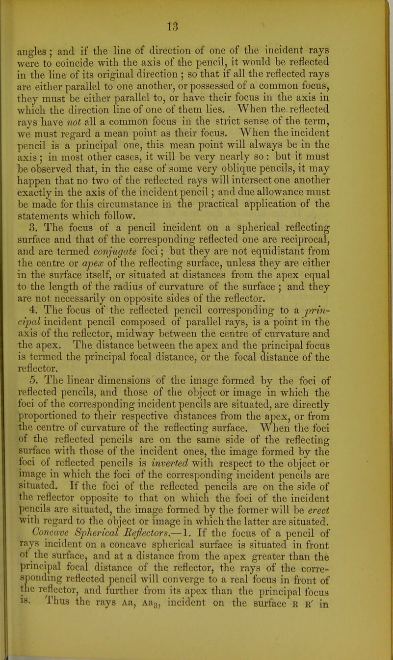 angles ; and if the line of direction of one of the incident rays were to coincide with the axis of the pencil, it would be reflected in the line of its original direction ; so that if all the reflected rays are either parallel to one another, or possessed of a common focus, they must be either parallel to, or have their focus in the axis in which the direction line of one of them lies. When the reflected rays have not all a common focus in the strict sense of the term, we must regard a mean point as their focus. When the incident pencil is a principal one, this mean point will always be in the axis ; in most other cases, it will be very nearly so: but it must be observed that, in the case of some very oblique pencils, it may happen that no two of the reflected rays will intersect one another exactly in the axis of the incident pencil; and due allowance must be made for this circumstance in the practical application of the statements which follow. 3. The focus of a pencil incident on a spherical reflecting surface and that of the corresponding reflected one are reciprocal, and are termed conjugate foci; but they are not equidistant from the centre or apex of the reflecting surface, unless they are either in the surface itself, or situated at distances from the apex equal to the length of the radius of curvature of the surface ; and they are not necessarily on opposite sides of the reflector. 4. The focus of the reflected pencil corresponding to a ■prin- cipal incident pencil composed of parallel rays, is a point in the axis of the reflector, midway between the centre of curvature and the apex. The distance between the apex and the principal focus is termed the principal focal distance, or the focal distance of the reflector. 5. The linear dimensions of the image formed by the foci of reflected pencils, and those of the object or image in which the foci of the corresponding incident pencils are situated, are directly proportioned to their respective distances from the apex, or from the centre of curvature of the reflecting surface. When the foci of the reflected pencils are on the same side of the reflecting surface with those of the incident ones, the image formed by the foci of reflected pencils is inverted with respect to the object or image in which the foci of the corresponding incident pencils are situated. If the foci of the reflected pencils are on the side of tlie reflector opposite to that on which the foci of the incident pencils are situated, the image formed by the former will be erect with regard to the object or image in which the latter are situated. Concave Spherical Reflectors.— 1. If the focus of a pencil of rays incident on a concave splierical surface is situated in front ot the surface, and at a distance from the apex greater than the principal focal distance of the reflector, the rays of the corre- sponding reflected pencil will converge to a real focus in front of the reflector, and further from its apex than the principal focus 18. Thus the rays Aa, Aag, incident on the surface R r' in