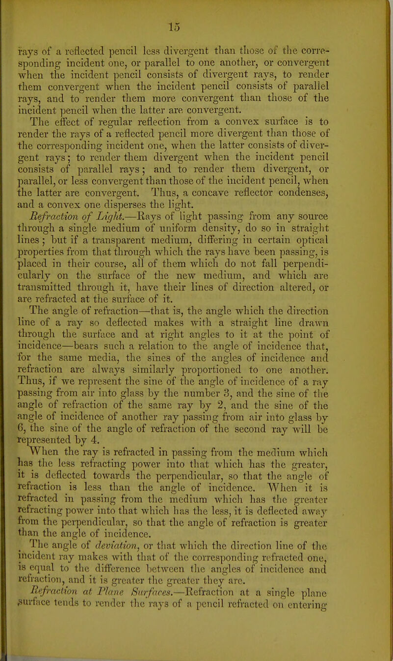 i-ays of a reflected pencil less divergent than tliose of tlie corre- sponding incident one, or parallel to one another, or convergent when the incident pencil consists of divergent rays, to render them convergent when the incident pencil consists of parallel rays, and to render them more convergent than those of the incident pencil when the latter are convergent. The effect of regular reflection fi-om a convex surface is to render the rays of a reflected pencil more divergent than those of the corresponding incident one, when the latter consists of diver- gent rays; to render them divergent Avhen the incident pencil consists of parallel rays; and to render them divergent, or parallel, or less convergent than those of the incident pencil, when the latter are convergent. Thus, a concave reflector condenses, and a convex one disperses the light. Refraction of Light.—E,ays of light passing from any source through a single medium of uniform density, do so in straight lines; hut if a transparent medium, differing in certain optical properties from that through which the rays have been passing, is placed in their course, all of them which do not fall perpendi- cularly on the surface of the new medium, and which are transmitted through it, have their lines of direction altered, or are refracted at the surface of it. The angle of refraction—that is, the angle which the direction line of a ray so deflected makes with a straight line drawn through the surface and at right angles to it at the point of incidence—bears such a relation to the angle of incidence that, for the same media, the sines of the angles of incidence and refraction are always similarly proportioned to one another. Thus, if we represent the sine of the angle of incidence of a ray passing from air into glass by the number 3, and the sine of the angle of refraction of the same ray by 2, and the sine of the angle of incidence of another ray passing from air into glass by 6, the sine of the angle of refraction of the second ray will be represented by 4. When the ray is refracted in passing from the medium which has the less refracting power into that which has the greater, it is deflected towards the pei-pendicular, so that the angle of refraction is less than the angle of incidence. When it is refracted in passing from the medium which has the greater refracting power into that which has the less, it is deflected away from the perpendicular, so that the angle of refraction is greater than the angle of incidence. The angle of deviation, or that which the direction line of the incident ray makes with that of the corresponding refracted one, is equal to the difference between the angles of incidence and refraction, and it is greater the greater they arc. Refraction at Plane Surfaces.—Refraction at a single plane ,surface tends to render the rays of a pencil refracted on entering