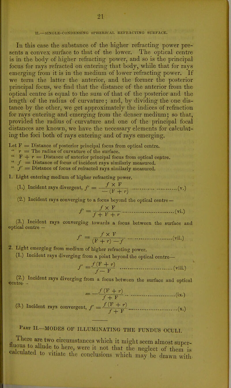 11.—SINOLE-COIfDENSXNG 8PHEUICAL KEFRACTINO SURFACE. In this case the suhstance of the higher refracting power pre- sents a convex sui-face to that of the lower. The optical centre is in the body of higher refracting power, and so is the principal focus for rays refracted on entering that body, while that for rays emerging from it is in the medium of lower refracting power. If we term the latter the anterior, and the former the posterior principal focus, we find that the distance of the anterior from the optical centre is equal to the sum of that of the posterior and the length of the radius of curvature; and, by dividing the one dis- tance by the other, we get approximately the indices of refraction for rays entering and emerging from the denser medium; so that, provided the radius of curvature and one of the principal focal distances are known, we have the necessary elements for calculat- ing the foci both of rays entering and of rays emerging. Let F = Distance of posterior principal focus from optical centre.  r = The radius of curvature of the surface.  F + r = Distance of anterior principal focus from optical ceptre.  / = Distance of focus of incident rays similarly measured.  /' = Distance of focus of refracted rays similarly measured. 1. Light entering medium of higher refracting power, (1.) Incident rays divergent, /' — —^ ^ (v.) (2.) Incident rays converging to a focus beyond the optical centre — /' _ /X F . J -f+F + r (^'-^ (3.) Incident rays converging towards a focus between the surface and optical centre — f - (F + .) -/ M 2. Light emerging from medium of higher refracting power. (1.) Incident rays diverging from a point beyond the optical centre— (2.) Incident rays diverging from a focus between the surface and optical ccTitre- - ^_/(F+r) 7 + p - ('^O (3.) Incident rays convergent, /' = (x ) Part IL—MODES OF ILLUMINATING THE FUNDUS OCULI. There are two circumstances which it might seem almost super- nuous to allude to here, were it not that the neglect of tlieni is calculated to vitiate the conclusions which may be drawn with