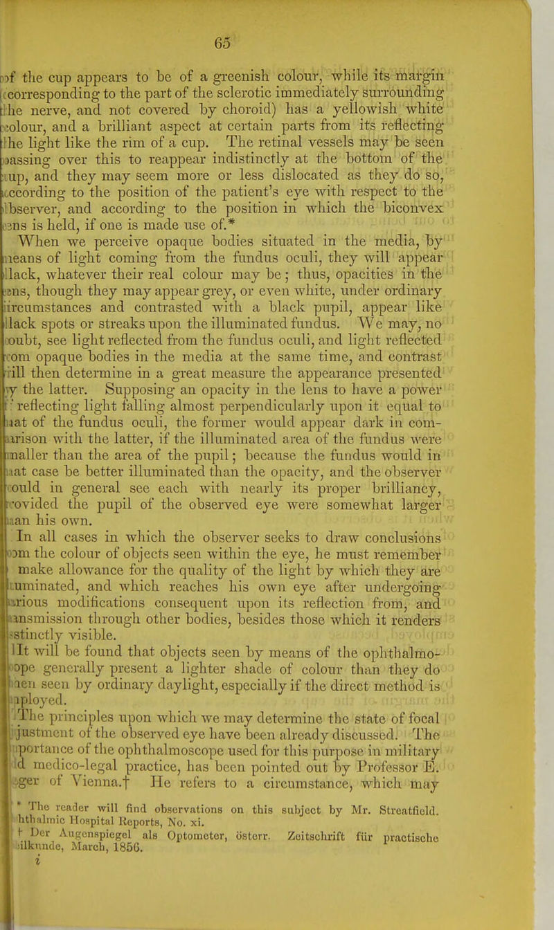 wf the cup appears to be of a greenish colour, while its margin (ccorresponding to the part of the sclerotic immediately surrounding ::he nerve, and not covered hy choroid) has a yellowish white' >:olom-, and a brilliant aspect at certain parts from its reflecting' fhe light like the rim of a cup. The retinal vessels may be seen jassing over this to reappear indistinctly at the bottom of the lup, and they may seem more or less dislocated as they do so, itccording to the position of the patient's eye with respect to the bserver, and according to the position in which the biconvex 3ns is held, if one is made use of.* • ' When we perceive opaque bodies situated in the media, by ueans of light coming froin the fundus oculi, they will appear iUack, whatever their real colour may be ; thus, opacities in the ^ens, though they may appear grey, or even wliite, under ordinary iircumstances and contrasted with a black pupil, appear like Hack spots or streaks upon the illuminated fundus. We may, no iX)ubt, see light reflected from the fundus oculi, and light reflected com opaque bodies in the media at the same time, and contrast ' ■rill then determine in a great measure the appearance presented jy the latter. Supposing an opacity in the lens to have a poAver :' reflecting light falling almost perpendicularly upon it equal to laat of the fundus oculi, the former would appear dark in com- iirison with tlie latter, if the illuminated area of the fundus were mailer than the area of the pupil; because the fundus would in laat case be better illuminated than the opacity, and the observer could in general see each with nearly its proper brilliancy, Ircovided the pupil of the observed eye were somewhat larger laan his own. In all cases in which the observer seeks to draw conclusions 03m the colour of objects seen within the eye, he must remember make allowance for the quality of the light by which they are tuminated, and which reaches his own eye after undergoing mrious modifications consequent upon its reflection from, and »ansmission through other bodies, besides those which it renders sstinctly visible. lit will be found that objects seen by means of the ophthalmo- )ope generally present a lighter shade of colour than they do liien seen by ordinary daylight, especially if the direct method is ipployed. - i! :( ii' ii; IThe principles upon which we may determine the state of focal jtmcnt of the observed eye have been already discussed. The rortance of the ophthalmoscope used for this purpose in military medico-legal practice, has been pointed out by Professor E. T ot Vienna.f He refers to a circumstance, which may The reader will find observations on this subject by Mr. Streatfield. htlialinic Hospital Reports, No. xi. )- Dcr AufTcnspicgel als Optometer, osterr. Zeitsclu-ift fur practische juilknndc, March, 185G. i
