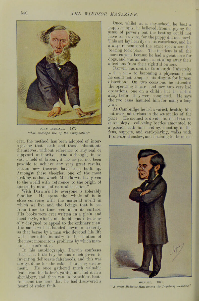 JOHN TYNDALL. 1872. “ The scientific use of the imagination. ever, the method has been adopted of inter- rogating that earth and those inhabitants themselves, without reference to any real or supposed authority. And although, in so vast a field of labour, it has as yet not been possible to achieve any very great results, certain new theories have been built up. Amongst these theories, one of the most striking is that which Mr. Darwin has given to the world with reference to the origin of species by means of natural selection.” With Darwin’s life everyone is tolerably familiar. He spent the whole of it in close converse with the material world in which we live and the beings that it has from time to time seen upon its surface. His books were ever written in a plain and lucid style, which, no doubt, was intention- ally designed to appeal to the ordinary man. His name will be handed down to posterity as that borne by a man who devoted his life with incredible industry to the solution of the most momentous problems by which man- kind is confronted. In his autobiography, Darwin confesses that as a little boy lie was much given to inventing deliberate falsehoods, and this was always done for the sake of causing excite- ment. He once gathered much valuable fruit from his father’s garden and hid it in a shrubbery, and then ran in breathless haste to spread the news that he had discovered a hoard of stolen fruit. Once, whilst at a day-school, he beat a puppy, simply, he believed, from enjoying the sense of power ; hut the beating could not have been severe, for the puppy did not howl. This act lay heavily on his conscience, and he always remembered the exact spot where the beating took place. The incident is all the more curious because lie had a great love for dogs, and was an adept at stealing away their affections from their rightful owners. Darwin was sent to Edinburgh University with a view to becoming a physician ; but he could not conquer his disgust for human dissection. On two occasions he attended the operating theatre and saw two very bad operations, one on a child ; but he rushed away before they were completed. He says the two cases haunted him for many a long year. At Cambridge he led a varied, healthy life, not over industrious in the set studies of the place. He seemed to divide his time between entomology—collecting beetles amounted to a passion with him—riding, shooting in the fens, suppers, and card-playing, walks with Professor Henslow, and listening to the music HUXLEY. 1871. “ A great Medicine-Man among the Inquiring Hedskms.