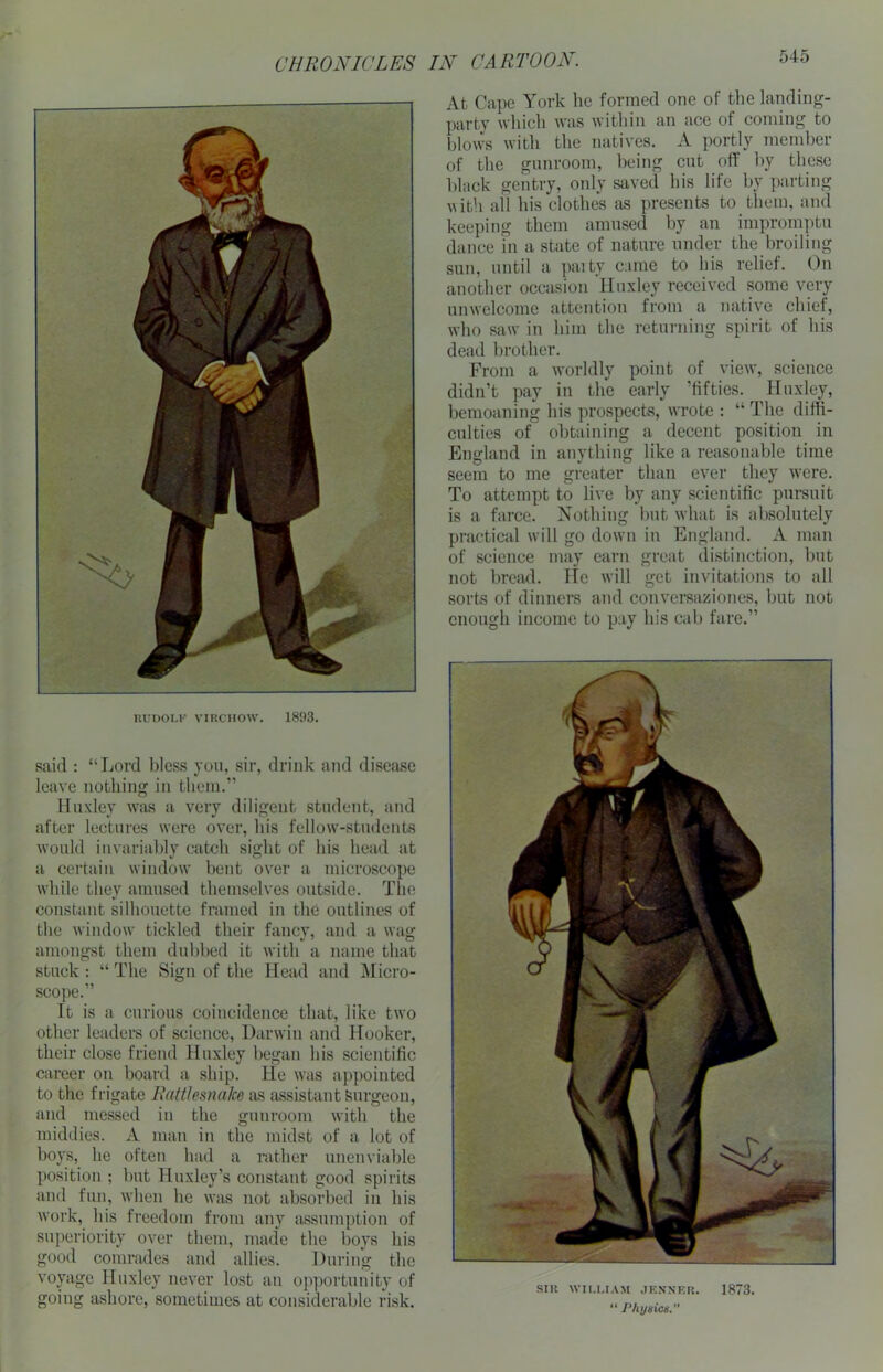 At Cape York he formed one of the landing- party which was within an ace of coming to blows with the natives. A portly member of the gunroom, being cut off by these black gentry, only saved his life by parting with all his clothes as presents to them, and keeping them amused by an impromptu dance in a state of nature under the broiling sun, until a paity came to his relief. On another occasion Huxley received some very unwelcome attention from a native chief, who saw in him the returning spirit of his dead brother. From a worldly point of view, science didn’t pay in the early ’fifties. Huxley, bemoaning his prospects, wrote : “ The diffi- culties of obtaining a decent position in England in anything like a reasonable time seem to me greater than ever they were. To attempt to live by any scientific pursuit is a farce. Nothing but what is absolutely practical will go down in England. A man of science may earn great distinction, but not bread. He will get invitations to all sorts of dinners and conversaziones, but not enough income to pay his cab fare.” RUDOLF VIRCHOW. 1893. said : “Lord bless you, sir, drink and disease leave nothing in them.” Huxley was a very diligent student, and after lectures were over, his fellow-students would invariably catch sight of his head at a certain window bent over a microscope while they amused themselves outside. The constant silhouette framed in the outlines of the window tickled their fancy, and a wag amongst them dubbed it with a name that stuck : “ The Sign of the Head and Micro- scope.” It is a curious coincidence that, like two other leaders of science, Darwin and Hooker, their close friend Huxley began his scientific career on board a ship, tie was appointed to the frigate Rattlesnake as assistant Surgeon, and messed in the gunroom with the middies. A man in the midst of a lot of boys, he often had a rather unenviable position ; but Huxley’s constant good spirits and fun, when he was not absorbed in his work, his freedom from any assumption of superiority over them, made the boys his good comrades and allies. During the voyage Huxley never lost an opportunity of going ashore, sometimes at considerable risk. SIR WILLIAM JENNER. 1873. “ Physics.