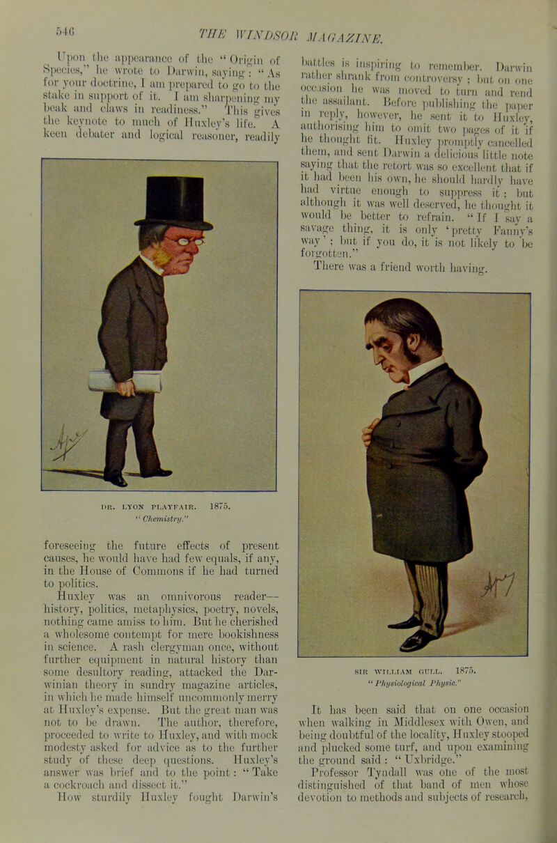 I>R. LYON PLAYFAIR. 1875. “ Chemistry.” foreseeing the future effects of present causes, lie would have had few equals, if any, in the House of Commons if he had turned to politics. Huxley was an omnivorous reader— history, politics, metaphysics, poetry, novels, nothing came amiss to him. But he cherished a wholesome contempt for mere bookishness in science. A rash clergyman once, without further equipment in natural history than some desultory reading, attacked the Dar- winian theory in sundry magazine articles, in which he made himself uncommonly merry at Huxley’s expense. But the great man was not to be drawn. The author, therefore, proceeded to write to Huxley, and with mock modesty asked for advice as to the further study of these deep questions. Huxley’s answer was brief and to the point: “ Take a cockroach and dissect it.” How sturdily Huxley fought Darwin’s 54G TIJK WINDSOR MAGAZINE. SIR WILLIAM GULL. 1875. “Physiological Physic.” It has been said that on one occasion when walking in Middlesex with Owen, and being doubtful of the locality, Huxley stooped and plucked some turf, and upon examining the ground said : “ Uxbridge.” Professor Tyndall was oiie of the most distinguished of that band of men whose devotion to methods and subjects of research, Upon the appearance of the “Origin of Species,” he wrote to Darwin, saying? “As for your doctrine, 1 am prepared to go to the stake in support ot it. 1 am sharpening my beak and claws in readiness.” This gives the keynote to much of Huxley’s life. A keen debater and logical reasoner, readily I tattles is inspiring to remember. Darwin rather shrank from controversy ; but on one occasion he was moved to turn and rend the assailant. Before publishing the paper m reply, however, he sent it to Huxley, authorising him to omit two pages of it if lie thought (it. Huxley promptly cancelled them, and sent Darwin a delicious little note saying that the retort was so excellent that if it had been his own, he should hardly have had virtue enough to suppress it ; but although it was well deserved, he thought it would be better to refrain. “If I say a savage thing, it is only ‘pretty Fanny’s way’ ; but if you do, it is not likely to be forgotten.” There was a friend worth having O