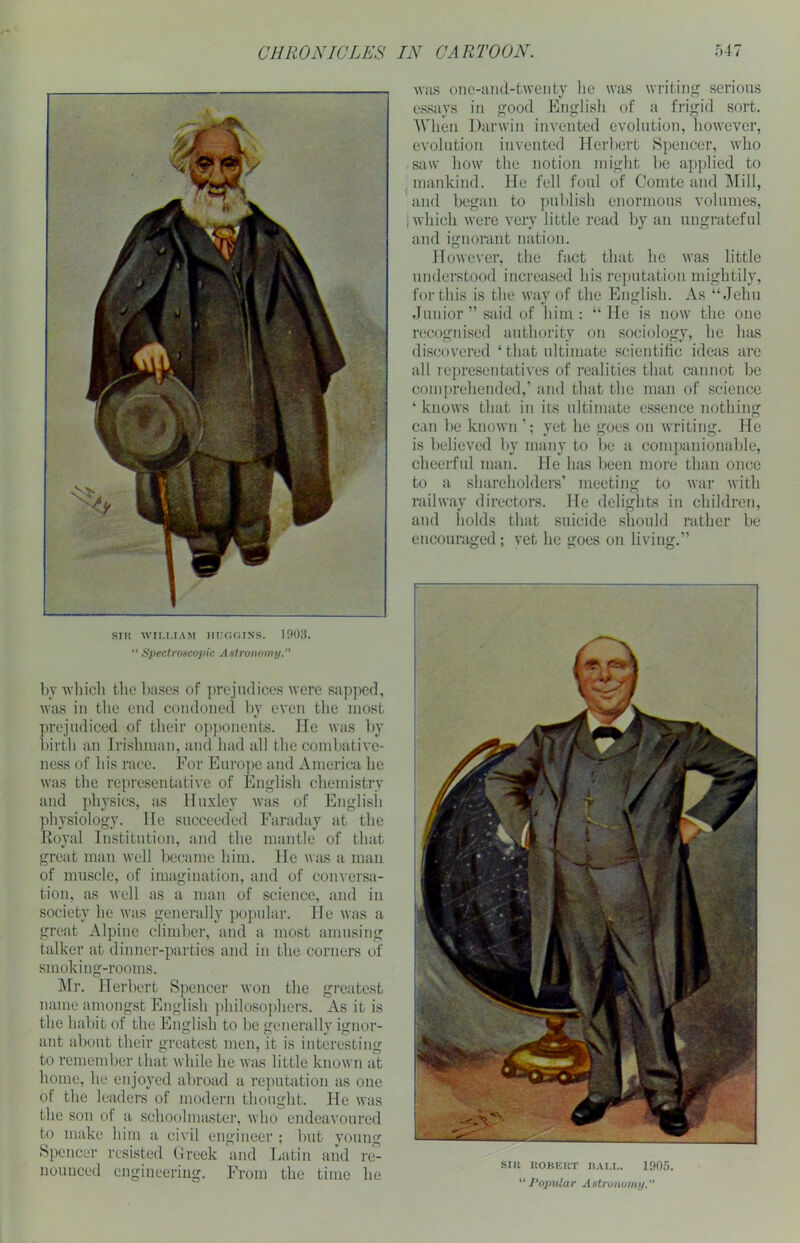 SIR WILLIAM HUGGINS. 1903. “ Spectroscopic Astronomy. by which the bases of prejudices were sapped, was in the end condoned by even the most prejudiced of their opponents. lie was by birth an Irishman, and had all the combative- ness of his race. For Europe and America he was the representative of English chemistry and physics, as Huxley was of English physiology. He succeeded Faraday at the Royal Institution, and the mantle of that great man well became him. He was a man of muscle, of imagination, and of conversa- tion, as well as a man of science, and in society he was generally popular. He was a great Alpine climber, and a most amusing talker at dinner-parties and in the corners of smoking-rooms. Mr. Herbert Spencer won the greatest name amongst English philosophers. As it is the habit of the English to be generally ignor- ant about their greatest men, it is interesting to remember that while he was little known at home, he enjoyed abroad a reputation as one of the leaders of modern thought. He was the son of a schoolmaster, who endeavoured to make him a civil engineer ; hut young Spencer resisted Greek and Latin and re- nounced engineering. From the time he was one-and-twenty he was writing serious essays in good English of a frigid sort. When Darwin invented evolution, however, evolution invented Herbert Spencer, who saw how the notion might be applied to mankind. He fell foul of Comte and Mill, and began to publish enormous volumes, 1 which were very little read by an ungrateful and ignorant nation. However, the fact that he was little understood increased his reputation mightily, for this is the way of the English. As “Jehu Junior ” said of him: “He is now the one recognised authority on sociology, he has discovered ‘that ultimate scientific ideas are all representatives of realities that cannot be comprehended,’ and that the man of science ‘ knows that in its ultimate essence nothing can be known yet he goes on writing. He is believed by many to he a companionable, cheerful man. He has been more than once to a shareholders’ meeting to war with railway directors. He delights in children, and holds that suicide should rather be encouraged; vet he goes on living.” SIR ROBERT BALL. 1905. “ Popular Astronomy.