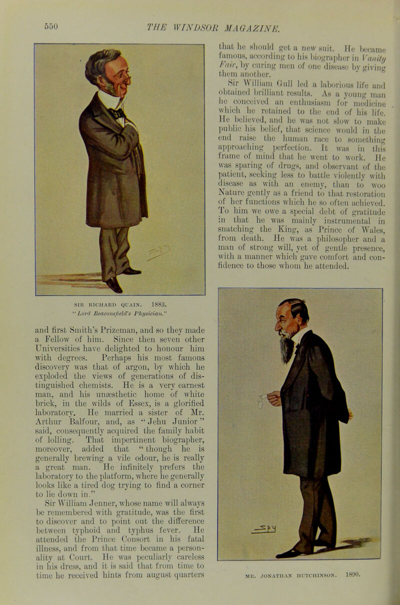 SIR RICHARD QUAIN. 1883. “ Lord Beaconsfield’s Physician. and first Smith’s Prizeman, and so they made a Fellow of him. Since then seven other Universities have delighted to honour him with degrees. Perhaps his most famous discovery was that of argon, by which he exploded the views of generations of dis- tinguished chemists. He is a very earnest man, and his umesthetic home of white brick, in the wilds of Essex, is a glorified laboratory. He married a sister of Mr. Arthur Balfour, and, as Jehu Junior ” said, consecpiently acquired the family habit of lolling. That impertinent biographer, moreover, added that “ though he is generally brewing a vile odour, lie is really a great man. He infinitely prefers the laboratory to the platform, where lie generally looks like a tired dog trying to find a corner to lie down in.” Sir William Jenner, whose name will always be remembered with gratitude, was the first to discover and to point out the difference between typhoid and typhus fever. He attended the Prince Consort in his fatal illness, and from that time became a person- ality at Court. He was peculiarly careless in his dress, and it is said that from time to time he received hints from august quarters that lie should get a new suit. He became famous, according to his biographer in Vanity /'uu, by curing men of one disease by giviiur them another. Sir William Gull led a laborious life and obtained brilliant results. As a young man lie conceived an enthusiasm for medicine which he retained to the end of his life. He believed, and he was not slow to make public his belief, that science would in the end raise the human race to something approaching perfection. It was in this frame of mind that he went to work, lie was sparing of drugs, and observant of the patient, seeking less to battle violently with disease as with an enemy, than to woo Nature gently as a friend to that restoration of her functions which he so often achieved. To him we owe a special debt of gratitude in that he was mainly instrumental in snatching the King, as Prince of Wales, from death. He was a philosopher and a man of strong will, yet of gentle presence, with a manner which gave comfort and con- fidence to those whom he attended. MR. JONATHAN HUTCHINSON. 1890.