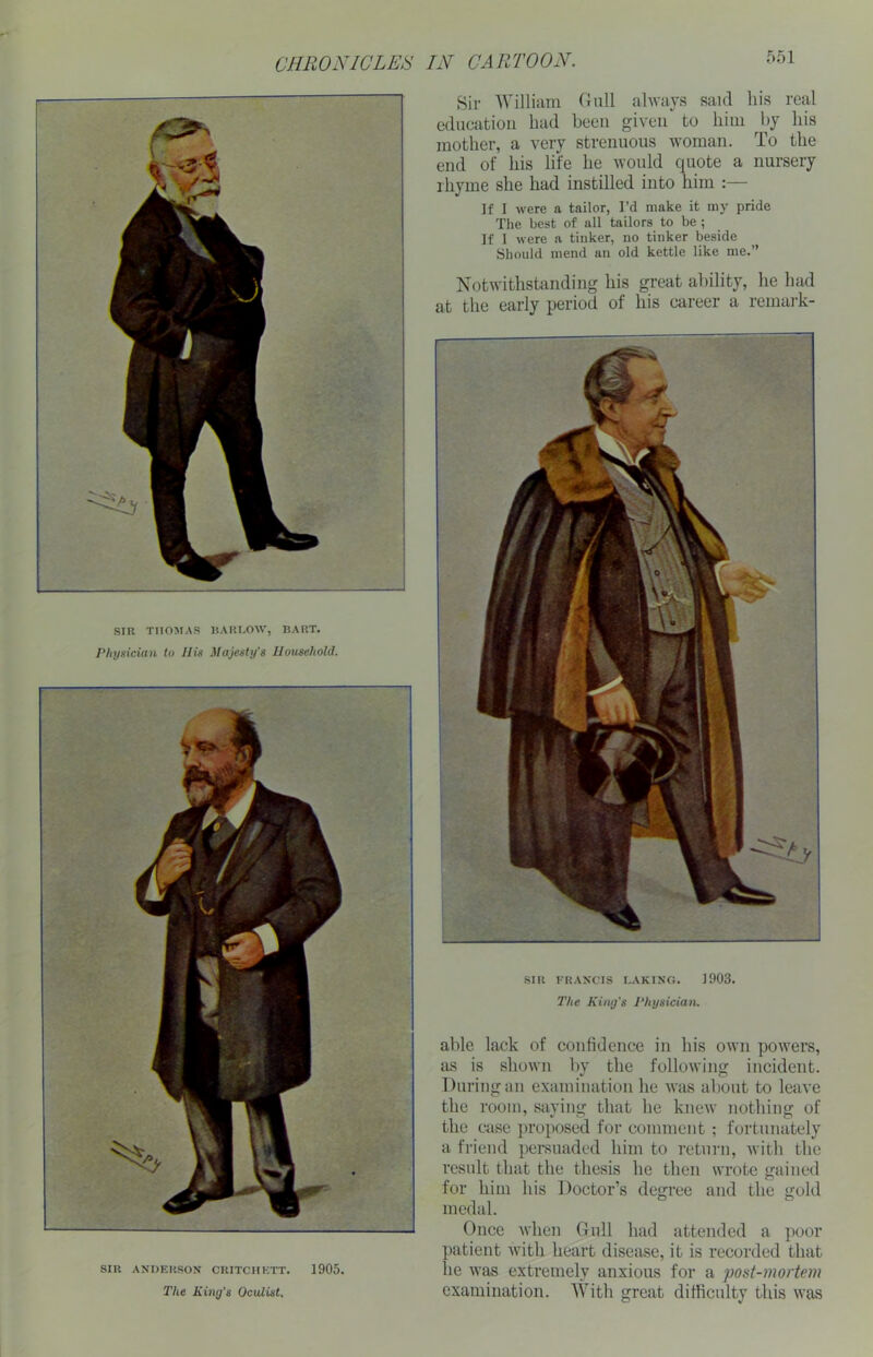 Sir William Gull always said his real education had been given to him by his mother, a very strenuous woman. To the end of his life he would quote a nursery rhyme she had instilled into him :— If I were a tailor, I’d make it my pride The best of all tailors to be ; If I were a tinker, no tinker beside Should mend an old kettle like me.” Notwithstanding his great ability, he had at the early period of his career a remark- SIR THOMAS BARLOW, BART. Physician to His Majesty's Household. SIR FRANCIS LAKING. 1903. The King’s Physician. SIR ANDERSON CRITCIIKTT. 1905. The King’s Oculist, able lack of confidence in his own powers, as is shown by the following incident. During an examination he was about to leave the room, saying that he knew nothing of the case proposed for comment ; fortunately a friend persuaded him to return, with the result that the thesis he then wrote gained for him his Doctor’s degree and the gold medal. Once when Gull had attended a poor patient with heart disease, it is recorded that lie was extremely anxious for a post-mortem examination. With great difficulty this was