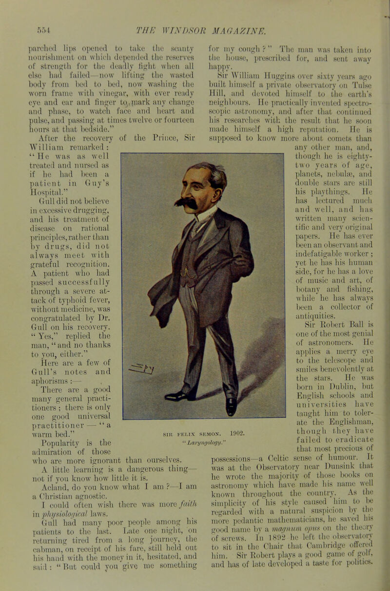 parched lips opened to take the scanty nourishment on which depended the reserves of strength for the deadly light when all else had failed—now lifting the wasted body from bed to bed, now washing the worn frame with vinegar, with ever ready eye and ear and finger ta.piark any change and phase, to watch face and heart and pulse, and passing at times twelve or fourteen hours at that bedside.” After the recovery William remarked: man was taken into for, and sent awav of the Prince, Sir “He was as well treated and nursed as if he had been a patient in Guy’s Hospital.” Gull did not believe in excessive drugging, and his treatment of disease on rational principles,rather than by drugs, did not always meet with grateful recognition. A patient who had passed successfully through a severe at- tack of typhoid fever, without medicine, was congratulated by Hr. Gull on his recovery. “ Yes,” replied the man, “ and no thanks to you, either.” Here are a few of Gull’s notes and aphorisms :— There are a many general practi- tioners ; there is only one good universal practitioner — “a warm bed.” Popularity is the admiration of those who are more ignorant than ourselves. A little learning is a dangerous thing— not if you know how little it is. Aclaiul, do you know what 1 am ?—I am a Christian agnostic. I could often wish there was more faith in physiological laws. Gull had many poor people among his patients to the last. Late one night, on returning tired from a long journey, the cabman, on receipt of his fare, still held out bis hand with the money in it, hesitated, and said : “ P>ut could you give me something lor my cough t The the house, prescribed happy. _ Sir William Huggins over sixty years ago built himself a private observatory on Tulse Hill, and devoted himself to the earth’s neighbours. He practically invented spectro- scopic astronomy, and after that continued his researches with the result that he soon made himself a high reputation. He is supposed to know more about comets than any other man, and, good though SIR FELIX SEMON. “ Laryngology. ie is eighty- two years of age, planets, nebulae, and double stars are still his playthings. He has lectured much and well, and has written many scien- tific and very original papers. lie has ever been an observant and indefatigable worker; yet he has his human side, for he has a love of music and art, of botany and fishing, while he has always been a collector of antiquities. Sir Robert Ball is one of the most genial of astronomers. He applies a merry eye to the telescope and smiles benevolently at the stars. He was born in Dublin, but English schools and universities have taught him to toler- ate the Englishman, though they have failed to eradicate that most precious of possessions—a Celtic sense of humour. It was at the Observatory near Dunsink that he wrote the majority of those books on astronomy which have made his name well known throughout the country. As the simplicity of his style caused him to be regarded' with a natural suspicion by the more pedantic mathematicians, he saved his good name by a magnum opus on the theory of screws. In 1892 lie left the obsei\ aton to sit in the Chair that Cambridge offeied him. Sir Robert plays a good game of golf, and has of late developed a taste for politics. 1902.