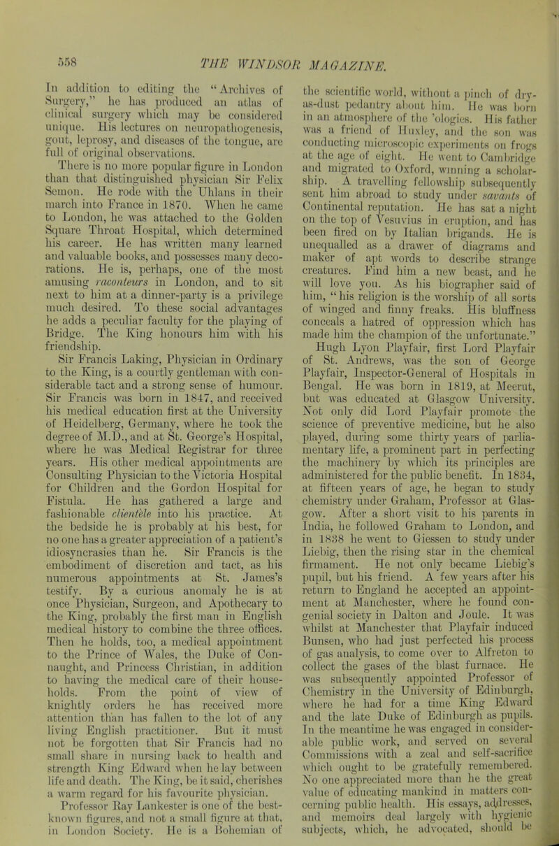 In addition to editing the “Archives of Surgery,” lie has produced an atlas of clinical surgery which may ho considered unique. His lectures on neuropathogenesis, gout, leprosy, and diseases of the tongue, are full of original observations. There is no more popular figure in London than that distinguished physician Sir Felix Semon. He rode with the Uhlans in their march into France in 1870. When he came to London, he was attached to the Golden Square Throat Hospital, which determined his career. He has written many learned and valuable books, and possesses many deco- rations. He is, perhaps, one of the most amusing raconteurs in London, and to sit next to him at a dinner-party is a privilege much desired. To these social advantages he adds a peculiar faculty for the playing of Bridge. The King honours him with his friendship. Sir Francis Laking, Physician in Ordinary to the King, is a courtly gentleman with con- siderable tact and a strong sense of humour. Sir Francis was born in 1847, and received his medical education first at the University of Heidelberg, Germany, where he took the degree of M.D., and at St. George’s Hospital, where he was Medical Registrar for three years. His other medical appointments are Consulting Physician to the Victoria Hospital for Children and the Gordon Hospital for Fistula. He has gathered a large and fashionable clientele into his practice. At the bedside he is probably at his best, for no one has a greater appreciation of a patient’s idiosyncrasies than he. Sir Francis is the embodiment of discretion and tact, as his numerous appointments at St. James’s testify. By a curious anomaly he is at once Physician, Surgeon, and Apothecary to the King, probably the first man in English medical history to combine the three offices. Then he holds, too, a medical appointment to the Prince of Wales, the Duke of Con- naught, and Princess Christian, in addition to having the medical care of their house- holds. From the point of view of knightly orders he has received more attention than has fallen to the lot of any living English practitioner. But it must not be forgotten that Sir Francis had no small share in nursing back to health and strength King Edward when he lay between life and death. The King, be it said, cherishes a warm regard for his favourite physician. Professor Ray Lankester is one of the best- known figures, and not a small figure at that, in London Society. He is a Bohemian of the scientific world, without a pinch of dry- as-dust pedantry about him. He was born in an atmosphere of the ’ologies. His father was a friend of Huxley, and the son was conducting microscopic experiments on frogs at the age oi eight. He went to Cambridge and migrated to Oxford, winning a scholar- ship. A travelling fellowship subsequently sent him abroad to study under savants of Continental reputation. He has sat a night on the top of Vesuvius in eruption, and has been fired on by Italian brigands. He is unequalled as a drawer of diagrams and maker of apt words to describe strange creatures. Find him a new beast, and he will love you. As his biographer said of him, “his religion is the worship of all sorts of winged and finny freaks. His bluffness conceals a hatred of oppression which has made him the champion of the unfortunate.” Hugh Lyon Playfair, first Lord Playfair of St. Andrews, was the sou of George Playfair, Inspector-General of Hospitals in Bengal. He was born in 1819, at Meerut, but was educated at Glasgow University. Not oidy did Lord Playfair promote tlie science of preventive medicine, but he also played, during some thirty years of parlia- mentary life, a prominent part in perfecting the machinery by which its principles are administered for the public benefit. In 1834, at fifteen years of age, he began to study chemistry under Graham, Professor at Glas- gow. After a short visit to his parents in India, he followed Graham to London, and in 1838 he went to Giessen to study under Liebig, then the rising star in the chemical firmament. He not only became Liebig’s pupil, but his friend. A few years after his return to England he accepted an appoint- ment at Manchester, where he found con- genial society in Dalton and Joule. It was whilst at Manchester that Playfair induced Bunsen, who had just perfected his process of gas analysis, to come over to Alfreton to collect the gases of the blast furnace. He was subsequently appointed Professor of Chemistry in the University of Edinburgh, where he had for a time King Edward and the late Duke of Edinburgh as pupils. In the meantime he was engaged in consider- able public work, and served on several Commissions with a zeal and self-sacrifice which ought to be gratefully remembered. No one appreciated more than lie the great value of educating mankind in matters con- cerning public health. His essays, addresses, and memoirs deal largely with hygienic subjects, which, lie advocated, should be