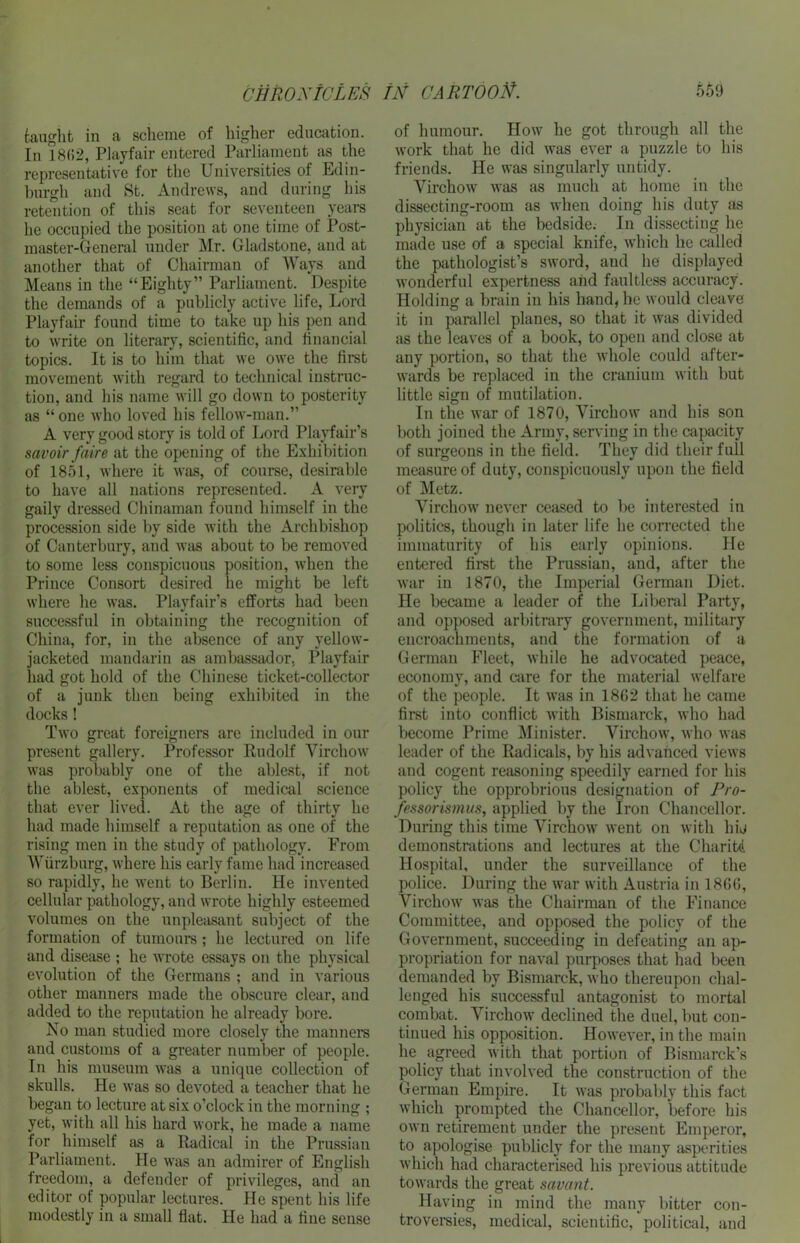 taught in a scheme of higher education. In 1892, Playfair entered Parliament as the representative for the Universities of Edin- burgh and St. Andrews, and during his retention of this seat for seventeen years he occupied the position at one time of Post- master-General under Mr. Gladstone, and at another that of Chairman of Ways and Means in the “Eighty” Parliament. Despite the demands of a publicly active life, Lord Playfair found time to take up his pen and to write on literary, scientific, and financial topics. It is to him that we owe the first movement with regard to technical instruc- tion, and his name will go down to posterity as “one who loved his fellow-man.” A very good story is told of Lord Playfair’s savoir faire at the opening of the Exhibition of 1851, where it was, of course, desirable to have all nations represented. A very gaily dressed Chinaman found himself in the procession side by side with the Archbishop of Canterbury, and was about to be removed to some less conspicuous position, when the Prince Consort desired lie might be left where he was. Playfair’s efforts had been successful in obtaining the recognition of China, for, in the absence of any yellow- jacketed mandarin as ambassador. Playfair had got hold of the Chinese ticket-collector of a junk then being exhibited in the docks ! Two great foreigners are included in our present gallery. Professor Rudolf Virchow was probably one of the ablest, if not the ablest, exponents of medical science that ever lived. At the age of thirty he had made himself a reputation as one of the rising men in the study of pathology. From Wurzburg, where his early fame had increased so rapidly, he went to Berlin. He invented cellular pathology, and wrote highly esteemed volumes on the unpleasant subject of the formation of tumours; he lectured on life and disease ; he wrote essays on the physical evolution of the Germans ; and in various other manners made the obscure clear, and added to the reputation he already bore. No man studied more closely the manners and customs of a greater number of people. In his museum was a unique collection of skulls. He was so devoted a teacher that he began to lecture at six o’clock in the morning ; yet, with all his hard work, he made a name for himself as a Radical in the Prussian Parliament. He was an admirer of English freedom, a defender of privileges, and an editor of popular lectures. He spent his life modestly in a small flat. He had a fine sense of humour. How he got through all the work that he did was ever a puzzle to his friends. He was singularly untidy. Virchow was as much at home in the dissecting-room as when doing his duty as physician at the bedside. In dissecting he made use of a special knife, which he ctilled the pathologist’s sword, aud lie displayed wonderful expertness and faultless accuracy. Holding a brain in his hand, he would cleave it in parallel planes, so that it was divided as the leaves of a book, to open and close at any portion, so that the whole could after- wards be replaced in the cranium with but little sign of mutilation. In the war of 1870, Virchow and his son both joined the Army, serving in the capacity of surgeons in the field. They did their full measure of duty, conspicuously upon the field of Metz. Virchow never ceased to be interested in politics, though in later life he corrected the immaturity of his early opinions. He entered first the Prussian, and, after the war in 1870, the Imperial German Diet. He became a leader of the Liberal Party, and opposed arbitrary government, military encroachments, and the formation of a German Fleet, while he advocated peace, economy, and care for the material welfare of the people. It was in 18G2 that he came first into conflict with Bismarck, who had become Prime Minister. Virchow, who was leader of the Radicals, by his advanced views and cogent reasoning speedily earned for his policy the opprobrious designation of Pro- fessorismus, applied by the Iron Chancellor. During this time Virchow went on with hij demonstrations and lectures at the Charitd Hospital, under the surveillance of the police. During the war with Austria in 1866, Virchow was the Chairman of the Finance Committee, and opposed the policy of the Government, succeeding in defeating an ap- propriation for naval purposes that had been demanded by Bismarck, who thereupon chal- lenged his successful antagonist to mortal combat. Virchow declined the duel, but con- tinued his opposition. However, in the main he agreed with that portion of Bismarck’s policy that involved the construction of the German Empire. It was probably this fact which prompted the Chancellor, before his own retirement under the present Emperor, to apologise publicly for the many asperities which had characterised his previous attitude towards the great savant. Having in mind the many bitter con- troversies, medical, scientific, political, and