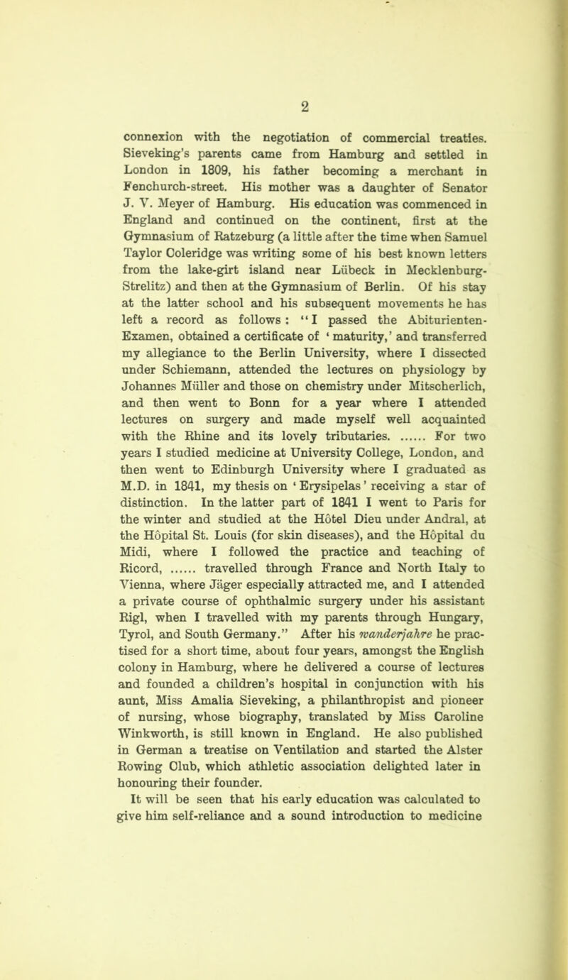 connexion with the negotiation of commercial treaties. Sieveking’s parents came from Hamburg and settled in London in 1809, his father becoming a merchant in Fenchurch-street. His mother was a daughter of Senator J. V. Meyer of Hamburg. His education was commenced in England and continued on the continent, first at the Gymnasium of Ratzeburg (a little after the time when Samuel Taylor Coleridge was writing some of his best known letters from the lake-girt island near Liibeck in Mecklenburg- Strelitz) and then at the Gymnasium of Berlin. Of his stay at the latter school and his subsequent movements he has left a record as follows: “I passed the Abiturienten- Examen, obtained a certificate of ‘ maturity,’ and transferred my allegiance to the Berlin University, where I dissected under Schiemann, attended the lectures on physiology by Johannes Muller and those on chemistry under Mitscherlich, and then went to Bonn for a year where I attended lectures on surgery and made myself well acquainted with the Rhine and its lovely tributaries For two years I studied medicine at University College, London, and then went to Edinburgh University where I graduated as M.D. in 1841, my thesis on ‘Erysipelas’ receiving a star of distinction. In the latter part of 1841 I went to Paris for the winter and studied at the Hotel Dieu under Andral, at the Hopital St. Louis (for skin diseases), and the Hopital du Midi, where I followed the practice and teaching of Ricord, travelled through France and North Italy to Vienna, where Jager especially attracted me, and I attended a private course of ophthalmic surgery under his assistant Rigl, when I travelled with my parents through Hungary, Tyrol, and South Germany.” After his wanderjahre he prac- tised for a short time, about four years, amongst the English colony in Hamburg, where he delivered a course of lectures and founded a children’s hospital in conjunction with his aunt, Miss Amalia Sieveking, a philanthropist and pioneer of nursing, whose biography, translated by Miss Caroline Wink worth, is still known in England. He also published in German a treatise on Ventilation and started the Alster Rowing Club, which athletic association delighted later in honouring their founder. It will be seen that his early education was calculated to give him self-reliance and a sound introduction to medicine