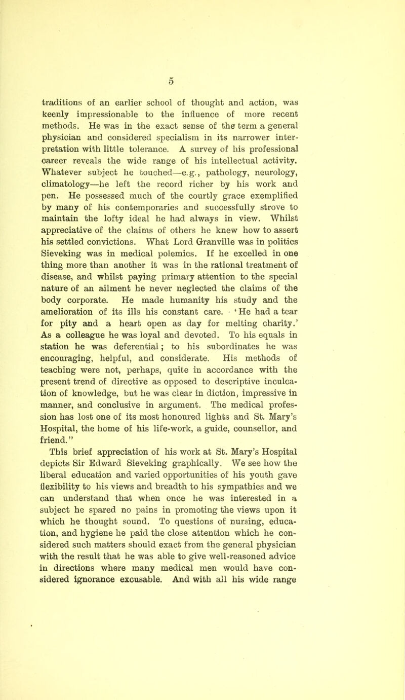 traditions of an earlier school of thought and action, was keenly impressionable to the influence of more recent methods. He was in the exact sense of the term a general physician and considered specialism in its narrower inter- pretation with little tolerance. A survey of his professional career reveals the wide range of his intellectual activity. Whatever subject he touched—e.g., pathology, neurology, climatology—he left the record richer by his work and pen. He possessed much of the courtly grace exemplified by many of his contemporaries and successfully strove to maintain the lofty ideal he had always in view. Whilst appreciative of the claims of others he knew how to assert his settled convictions. What Lord Granville was in politics Sieveking was in medical polemics. If he excelled in one thing more than another it was in the rational treatment of disease, and whilst paying primary attention to the special nature of an ailment he never neglected the claims of the body corporate. He made humanity his study and the amelioration of its ills his constant care. ‘ He had a tear for pity and a heart open as day for melting charity.’ As a colleague he was loyal and devoted. To his equals in station he was deferential; to his subordinates he was encouraging, helpful, and considerate. His methods of teaching were not, perhaps, quite in accordance with the present trend of directive as opposed to descriptive inculca- tion of knowledge, but he was clear in diction, impressive in manner, and conclusive in argument. The medical profes- sion has lost one of its most honoured lights and St. Mary’s Hospital, the home of his life-work, a guide, counsellor, and friend. ” This brief appreciation of his work at St. Mary’s Hospital depicts Sir Edward Sieveking graphically. We see how the liberal education and varied opportunities of his youth gave flexibility to his views and breadth to his sympathies and we can understand that when once he was interested in a subject he spared no pains in promoting the views upon it which he thought sound. To questions of nursing, educa- tion, and hygiene he paid the close attention which he con- sidered such matters should exact from the general physician with the result that he was able to give well-reasoned advice in directions where many medical men would have con- sidered ignorance excusable. And with all his wide range