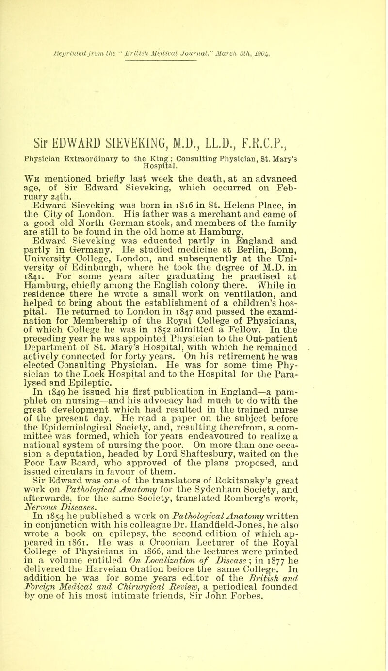 Reprinted Jrom the “ British Medical JournalMarch 5th, 250,4. Sir EDWARD SIEVEKING, M.D., LL.D., F.R.C.P., Physician Extraordinary to the King ; Consulting Physician, St. Mary’s Hospital. We mentioned briefly last week the death, at an advanced age, of Sir Edward Sieveking, which occurred on Feb- ruary 24th. Edward Sieveking was born in 1816 in St. Helens Place, in the City of London. His father was a merchant and came of a good old North German stock, and members of the family are still to be found in the old home at Hamburg. Edward Sieveking was educated partly in England and partly in Germany. He studied medicine at Berlin, Bonn, University College, London, and subsequently at the Uni- versity of Edinburgh, where he took the degree of M.D. in 1841. For some years after graduating he practised at Hamburg, chiefly among the English colony there. While in residence there he wrote a small work on ventilation, and helped to bring about the establishment of a children’s hos- pital. He returned to London in 1847 and passed the exami- nation for Membership of the Royal College of Physicians, of which College he was in 1852 admitted a Fellow. In the preceding year he was appointed Physician to the Out-patient Department of St. Mary’s Hospital, with which he remained actively connected for forty years. On his retirement he was elected Consulting Physician. He was for some time Phy- sician to the Lock Hospital and to the Hospital for the Para- lysed and Epileptic. In 1849 he issued his first publication in England—a pam- phlet on nursing—and his advocacy had much to do with the great development which had resulted in the trained nurse of the present day. He read a paper on the subject before the Epidemiological Society, and, resulting therefrom, a com- mittee was formed, which for years endeavoured to realize a national system of nursing the poor. On more than one occa- sion a deputation, headed by Lord Shaftesbury, waited on the Poor Law Board, who approved of the plans proposed, and issued circulars in favour of them. Sir Edward was one of the translators of Rokitansky’s great work on Pathological Anatomy for the Sydenham Society, and afterwards, for the same Society, translated Romberg’s work, Nervous Diseases. In 1854 he published a work on Pathological Anatomy written in conjunction with his colleague Dr. Handfield-Jones, he also wrote a book on epilepsy, the second edition of which ap- peared in 1861. He was a Croonian Lecturer of the Royal College of Physicians in 1866, and the lectures were printed in a volume entitled On Localization of Disease ; in 1877 he delivered the Harveian Oration before the same College. In addition he was for some years editor of the British and Foreign Medical and Chirurgical Review, a periodical founded by one of his most intimate friends, Sir John Forbes.