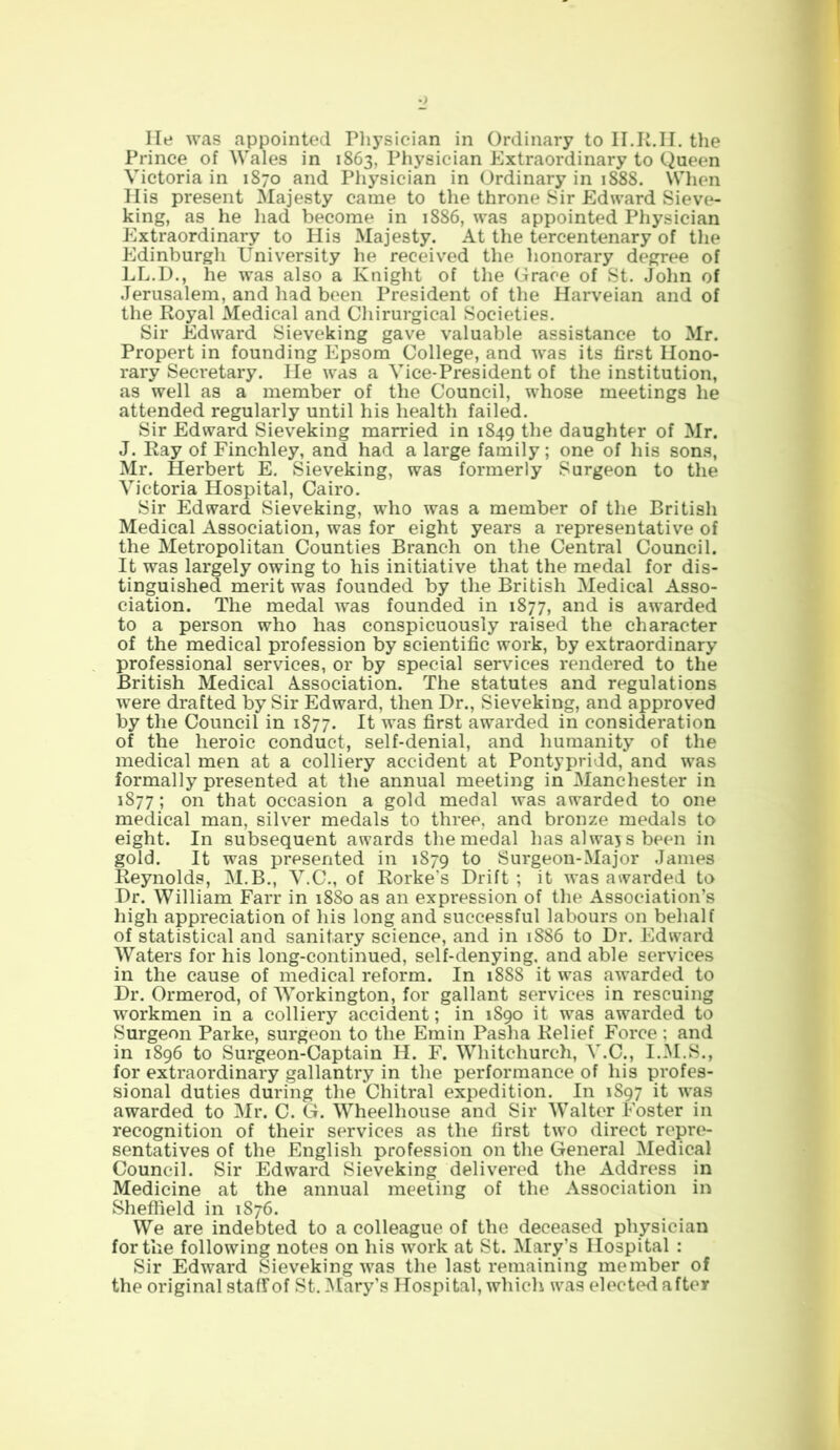 He was appointed Physician in Ordinary to II.R.H. the Prince of Wales in 1863, Physician Extraordinary to Queen Victoria in 1870 and Physician in Ordinary in 1888. When His present Majesty came to the throne Sir Edward Sieve- king, as he had become in 1886, was appointed Physician Extraordinary to His Majesty. At the tercentenary of the Edinburgli University he received the honorary degree of LL.D., he was also a Knight of the Grace of St. John of Jerusalem, and had been President of the Harveian and of the Royal Medical and Chirurgical Societies. Sir Edward Sieveking gave valuable assistance to Mr. Propert in founding Epsom College, and was its first Hono- rary Secretary. He was a Vice-President of the institution, as well as a member of the Council, whose meetings he attended regularly until his health failed. Sir Edward Sieveking married in 1849 the daughter of Mr. J. Ray of Finchley, and had a large family; one of his sons, Mr. Herbert E. Sieveking, was formerly Surgeon to the Victoria Hospital, Cairo. Sir Edward Sieveking, who was a member of the British Medical Association, was for eight years a representative of the Metropolitan Counties Branch on the Central Council. It was largely owing to his initiative that the medal for dis- tinguished merit was founded by the British Medical Asso- ciation. The medal was founded in 1877, and is awarded to a person who has conspicuously raised the character of the medical profession by scientific work, by extraordinary professional services, or by special services rendered to the British Medical Association. The statutes and regulations were drafted by Sir Edward, then Dr., Sieveking, and approved by the Council in 1877. It was first awarded in consideration of the heroic conduct, self-denial, and humanity of the medical men at a colliery accident at Pontypridd, and was formally presented at the annual meeting in Manchester in 1877; on that occasion a gold medal was awarded to one medical man, silver medals to three, and bronze medals to eight. In subsequent awards the medal has always been in gold. It was presented in 1879 to Surgeon-Major James Reynolds, M.B., V.C., of Rorke’s Drift; it was awarded to Dr. William Farr in 1880 as an expression of the Association’s high appreciation of his long and successful labours on behalf of statistical and sanitary science, and in 1886 to Dr. Edward Waters for his long-continued, self-denying, and able services in the cause of medical reform. In 1888 it was awarded to Dr. Ormerod, of Workington, for gallant services in rescuing workmen in a colliery accident; in 1890 it was awarded to Surgeon Parke, surgeon to the Emin Pasha Relief Force ; and in 1896 to Surgeon-Captain H. F. Whitchurch, V.C., I.M.S., for extraordinary gallantry in the performance of his profes- sional duties during the Chitral expedition. In 1897 it was awarded to Mr. C. G. Wheelliouse and Sir Walter Foster in recognition of their services as the first two direct repre- sentatives of the English profession on the General Medical Council. Sir Edward Sieveking delivered the Address in Medicine at the annual meeting of the Association in Sheffield in 1876. We are indebted to a colleague of the deceased physician for the following notes on his work at St. Mary’s Hospital : Sir Edward Sieveking was the last remaining member of the original staff of St. Mary’s Hospital, which was elected after