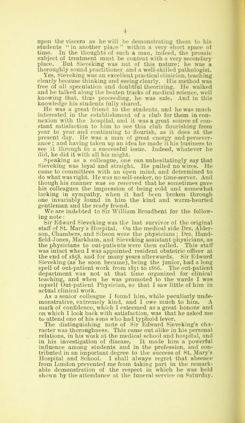 upon the viscera as he will be demonstrating them to his students “ in another place ” within a very short space of time. In the thoughts of such a man, indeed, the prosaic subject of treatment must be content with a very secondary place. But Sieveking was not of this nature; he was a thoroughly sound practitioner and a well-skilled pathologist. Yes, Sieveking was an excellent practical clinician, teaching clearly because thinking and seeing clearly. IIis method was free of all speculation and doubtful theorizing. He walked and he talked along the beaten tracks of medical science, well knowing that, thus proceeding, he was safe. And in this knowledge his students fully shared. He was a great friend to the students, and he was much interested in the establishment of a club for them in con- nexion with the hospital, and it was a great source of con- stant satisfaction to liim to see this club flourishing from year to year and continuing to flourish, as it does at the present day. He was a man of great energy and persever- ance ; and having taken up an idea he made it his business to see it through to a successful issue. Indeed, whatever he did, he did it with all his might. Speaking as a colleague, one can unhesitatingly say that Sieveking was loyal and straight. He pulled no wires. He came to committees with an open mind, and determined to do what was right. He was no self-seeker, no time-server. And though his manner was so reserved that he sometimes gave his colleagues the impression of being cold and somewhat lacking in sympathy, when it had been broken through one invariably found in him the kind and warm-hearted gentleman and the ready friend. We are indebted to Sir William Broadbent for the follow- ing note: Sir Edward Sieveking was the last survivor of the original staff of St. Mary's Hospital. On the medical side Drs. Alder- son, Chambers, and Sibson were the physicians ; Drs. Hand- field-Jones, Markham, and Sieveking assistant physicians, as the physicians to out-patients were then called. This staff was intact when I was appointed resident obstetric officer at the end of 1858, and for many years afterwards. Sir Edward Sieveking (as he soon became), being the junior, had a long spell of out-patient work from 1851 to 1866. The out-patient department was not at that time organized for clinical teaching, and when he was promoted to the wards I was myself Out-patient Physician, so that I saw little of him in actual clinical work. As a senior colleague I found him, while peculiarly unde- monstrative, extremely kind, and I owe much to him. A mark of confidence, which I esteemed as a great honour and on which I look back with satisfaction, was that he asked me to attend one of his sons who had typhoid fever. The distinguishing note of Sir Edward Sieveking’s cha- racter was thoroughness. This came out alike in his personal relations, in his work at the medical school and hospital, and in his investigation of disease. It made him a powerful influence among students and in the profession, and con- tributed in an important degree to the success of St. Mary’s Hospital and School. I shall always regret that absence from London prevented me from taking part in the remark- able demonstration of the respect in which he was held shown by the attendance at the funeral service on Saturday.