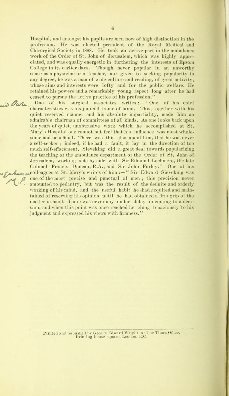 Hospital, and amongst his pupils are men now of high distinction in tho profession. He was elected president of the Royal Medical and Chirurgical Society in 1888. He took an active part in the ambulance work of the Order of St. John of Jerusalem, which was highly appre- ciated, and was equally energetic in furthering the interests of Epsom College in its earlier days. Though never popular in an unworthy sense as a physician or a teacher, nor given to seeking popularity in any degree, he was a man of wide culture and reading, of great activity,, whose aims and interests were lofty and for the public welfare. He retained his powers and a remarkably young aspect long after he had ceased to pursue the active practice of his profession.” u One of his surgical associates writes :—“ One of his chief 'characteristics was his judicial frame of mind. This, together with his quiet reserved manner and his absolute impartiality, made him ait admirable chairman of committees of all kinds. As one looks back upon the years of quiet, unobtrusive work which he accomplished at St. Mary’s Hospital one cannot but feel that his influence was most whole- some and beneficial. There was this also about him, that he was never a self-seeker ; indeed, if he had a fault, it lay in the direction of too much self-effacement. Sieveking did a great deal towards popularizing the teaching of the ambulance department of the Order of St. John of Jerusalem, working side by side with Sir Edmund Lechmere, the late Colonel Francis Diuican, R.A., and Sir John Furley.” One of his colleagues at St. Mary’s writes of him :—“ Sir Edward Sieveking was } one of the most precise and punctual of men ; this precision never amounted to pedantry, but was the result of the definite and orderly working of his mind, and the useful habit he had acquired and main- tained of reserving his opinion luitil he had obtained a firm grip of tho matter in hand. There was never any undue delay in coming to a deci- sion, and when this point was once reached he clung tenaciously to his judgment and expressed his views with firmness.” Printed and published by George Kdward Wright, :it The Times Office Printing-house-square, London, L,(J.