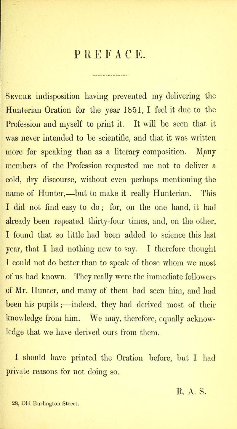 PREFACE. Severe indisposition having prevented my delivering the Hunterian Oration for the year 1851, I feel it due to the Profession and myself to print it. It will be seen that it was never intended to be scientific, and that it was written more for speaking than as a literary composition. Many members of the Profession requested me not to deliver a cold, dry discourse, without even perhaps mentioning the name of Hunter,—but to make it really Hunterian. This I did not find easy to do; for, on the one hand, it had already been repeated thirty-four times, and, on the other, I found that so little had been added to science this last year, that I had nothing new to say. I therefore thought I could not do better than to speak of those whom we most of us had known. They really were the immediate followers of Mr. Hunter, and many of them had seen him, and had been his pupils;—indeed, they had derived most of their knowledge from him. We may, therefore, equally acknow- ledge that we have derived ours from them. I should have printed the Oration before, but I had private reasons for not doing so. R. A. S. 28, Old Burlington Street.