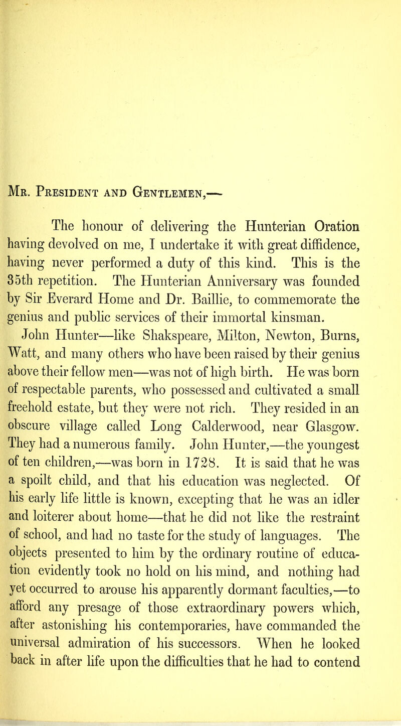 Mr. President and Gentlemen,— The honour of delivering the Hunterian Oration having devolved on me, I undertake it with great diffidence, having never performed a duty of this kind. This is the 35th repetition. The Hunterian Anniversary was founded by Sir Everard Home and Hr. Baillie, to commemorate the genius and public services of their immortal kinsman. John Hunter—like Shakspeare, Milton, Newton, Burns, Watt, and many others who have been raised by their genius above their fellow men-—was not of high birth. He was born of respectable parents, who possessed and cultivated a small freehold estate, but they were not rich. They resided in an obscure village called Long Calderwood, near Glasgow. They had a numerous family. John Hunter,—the youngest of ten children,—was born in 1728. It is said that he was a spoilt child, and that his education was neglected. Of his early life little is known, excepting that he was an idler and loiterer about home—that he did not like the restraint of school, and had no taste for the study of languages. The objects presented to him by the ordinary routine of educa- tion evidently took no hold on his mind, and nothing had yet occurred to arouse his apparently dormant faculties,—to afford any presage of those extraordinary powers which, after astonishing his contemporaries, have commanded the universal admiration of his successors. When he looked back in after life upon the difficulties that he had to contend