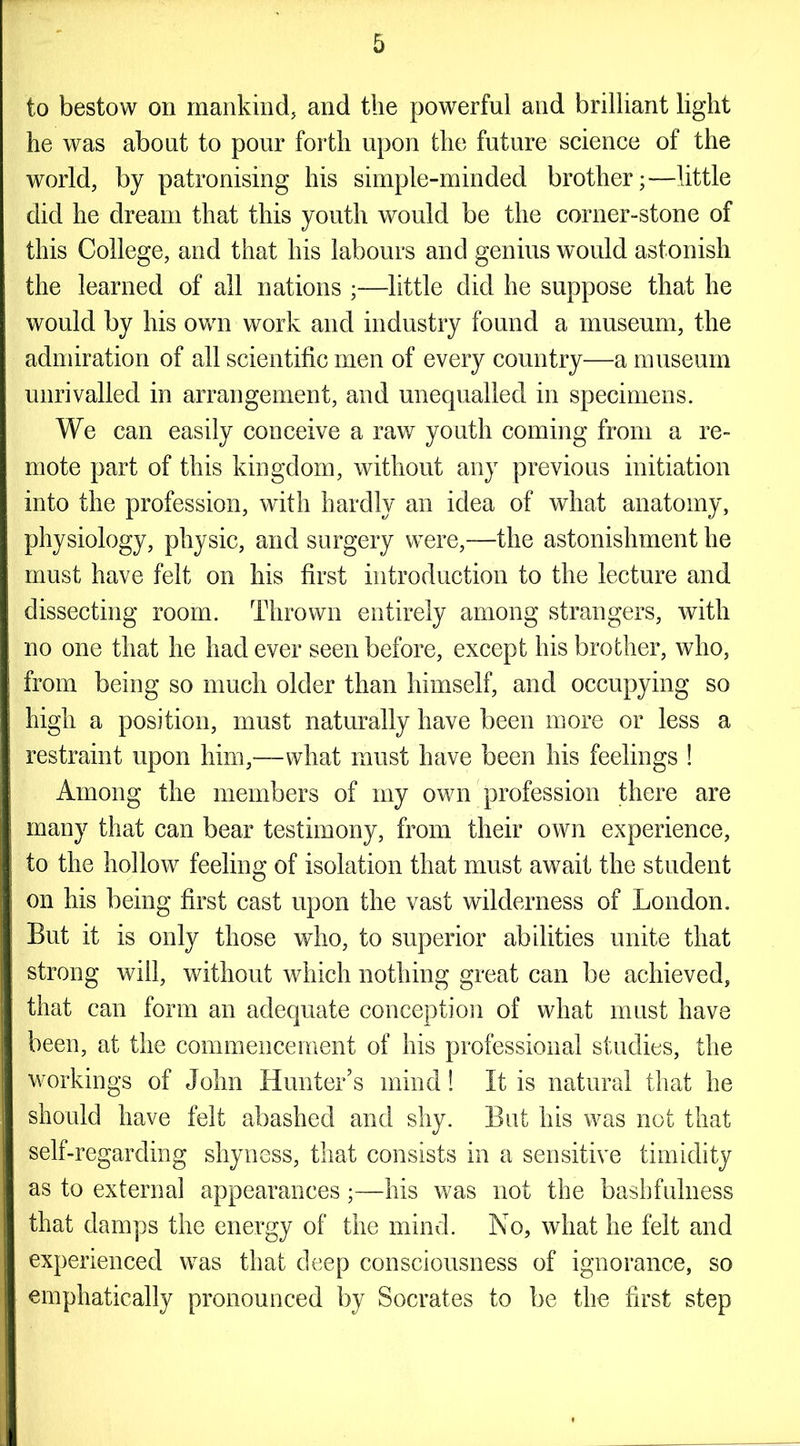 to bestow on mankind, and the powerful and brilliant light he was about to pour forth upon the future science of the world, by patronising his simple-minded brother;—little did he dream that this youth would be the corner-stone of this College, and that his labours and genius would astonish the learned of all nations ;—little did he suppose that he would by his own work and industry found a museum, the admiration of all scientific men of every country—a museum unrivalled in arrangement, and unequalled in specimens. We can easily conceive a raw youth coming from a re- mote part of this kingdom, without any previous initiation into the profession, with hardly an idea of what anatomy, physiology, physic, and surgery were,—the astonishment he must have felt on his first introduction to the lecture and dissecting room. Thrown entirely among strangers, with no one that he had ever seen before, except his brother, who, from being so much older than himself, and occupying so high a position, must naturally have been more or less a restraint upon him,—what must have been his feelings ! Among the members of my own profession there are many that can bear testimony, from their own experience, to the hollow feeling of isolation that must await the student on his being first cast upon the vast wilderness of London. But it is only those who, to superior abilities unite that strong will, without which nothing great can be achieved, that can form an adequate conception of what must have been, at the commencement of his professional studies, the workings of John Hunter’s mind! It is natural that he should have felt abashed and shy. But his was not that self-regarding shyness, that consists in a sensitive timidity as to external appearances;—his was not the bash fulness that damps the energy of the mind. No, what he felt and experienced was that deep consciousness of ignorance, so emphatically pronounced by Socrates to be the first step