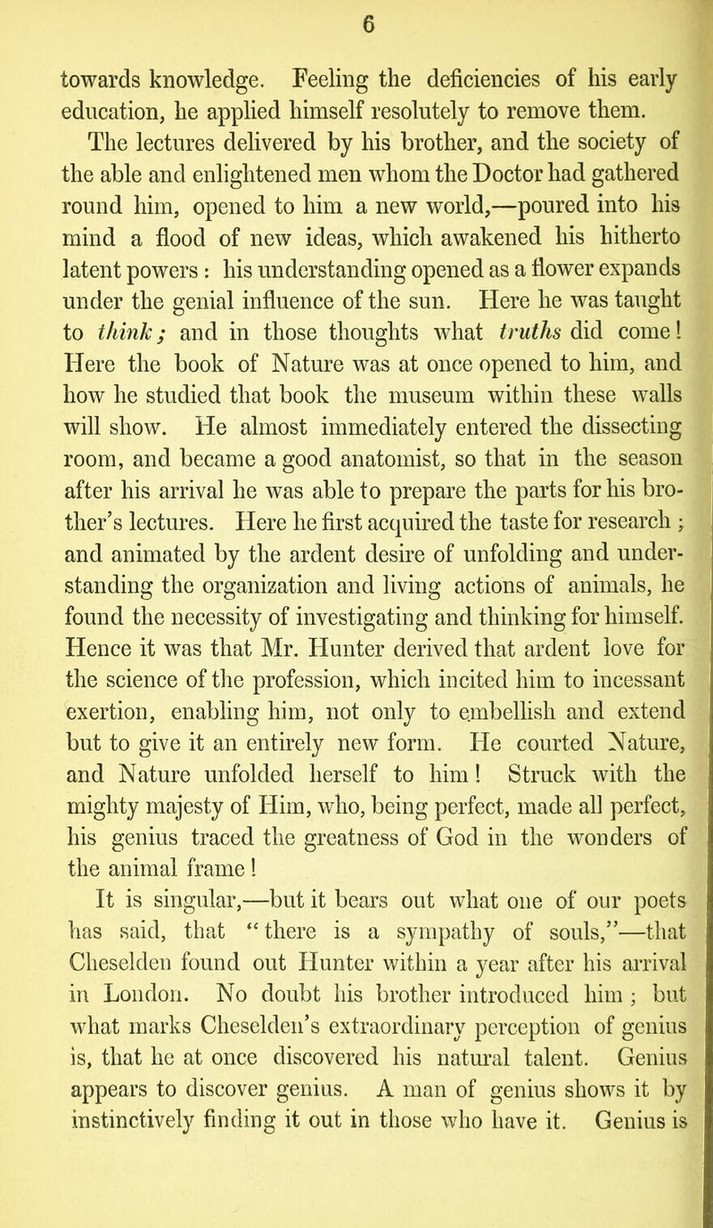 towards knowledge. Feeling the deficiencies of his early education, he applied himself resolutely to remove them. The lectures delivered by his brother, and the society of the able and enlightened men whom the Doctor had gathered round him, opened to him a new world,—poured into his mind a flood of new ideas, which awakened his hitherto latent powers: his understanding opened as a flower expands under the genial influence of the sun. Here he was taught to think; and in those thoughts what truths did cornel Here the book of Nature was at once opened to him, and how he studied that book the museum within these walls will show. He almost immediately entered the dissecting room, and became a good anatomist, so that in the season after his arrival he was able to prepare the parts for his bro- ther’s lectures. Here he first acquired the taste for research • and animated by the ardent desire of unfolding and under- standing the organization and living actions of animals, he found the necessity of investigating and thinking for himself. Hence it was that Mr. Hunter derived that ardent love for the science of the profession, which incited him to incessant exertion, enabling him, not only to embellish and extend but to give it an entirely new form. He courted Nature, and Nature unfolded herself to him! Struck with the mighty majesty of Him, who, being perfect, made all perfect, his genius traced the greatness of God in the wonders of the animal frame! It is singular,—but it bears out what one of our poets has said, that “ there is a sympathy of souls,”—that Cheselden found out Hunter within a year after his arrival in London. No doubt his brother introduced him ; but what marks Cheselden’s extraordinary perception of genius is, that he at once discovered his natural talent. Genius appears to discover genius. A man of genius shows it by instinctively finding it out in those who have it. Genius is
