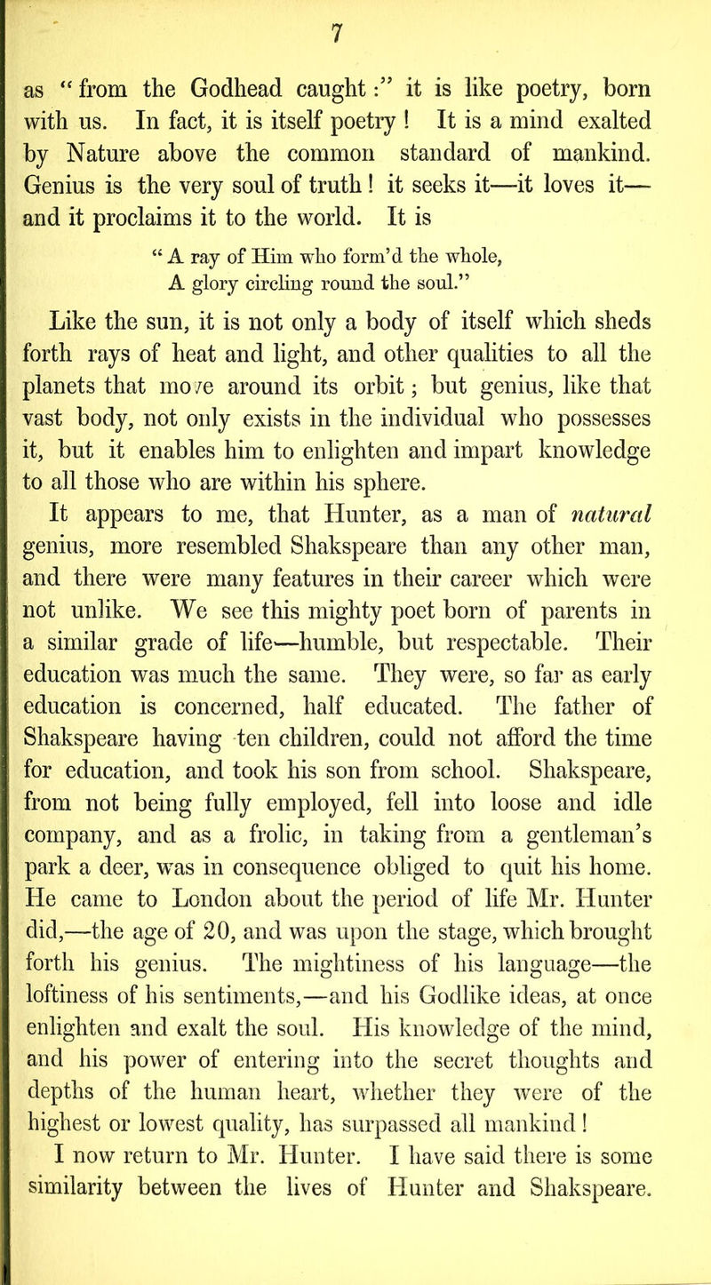 as “ from the Godhead caughtit is like poetry, born with us. In fact, it is itself poetry ! It is a mind exalted by Nature above the common standard of mankind. Genius is the very soul of truth ! it seeks it—it loves it— and it proclaims it to the world. It is “ A ray of Him who form’d the whole, A glory circling round the soul.” Like the sun, it is not only a body of itself which sheds forth rays of heat and light, and other qualities to all the planets that move around its orbit; but genius, like that vast body, not only exists in the individual who possesses it, but it enables him to enlighten and impart knowledge to all those who are within his sphere. It appears to me, that Hunter, as a man of natural genius, more resembled Shakspeare than any other man, and there were many features in their career which were not unlike. We see this mighty poet born of parents in a similar grade of life—humble, but respectable. Their education was much the same. They were, so far as early education is concerned, half educated. The father of Shakspeare having ten children, could not afford the time for education, and took his son from school. Shakspeare, from not being fully employed, fell into loose and idle company, and as a frolic, in taking from a gentleman’s park a deer, wTas in consequence obliged to quit his home. He came to London about the period of life Mr. Hunter did,—the age of 20, and was upon the stage, which brought forth his genius. The mightiness of his language—the loftiness of his sentiments,—and his Godlike ideas, at once enlighten and exalt the soul. His knowledge of the mind, and his power of entering into the secret thoughts and depths of the human heart, whether they were of the highest or lowest quality, has surpassed all mankind! I now return to Mr. Hunter. I have said there is some similarity between the lives of Hunter and Shakspeare.