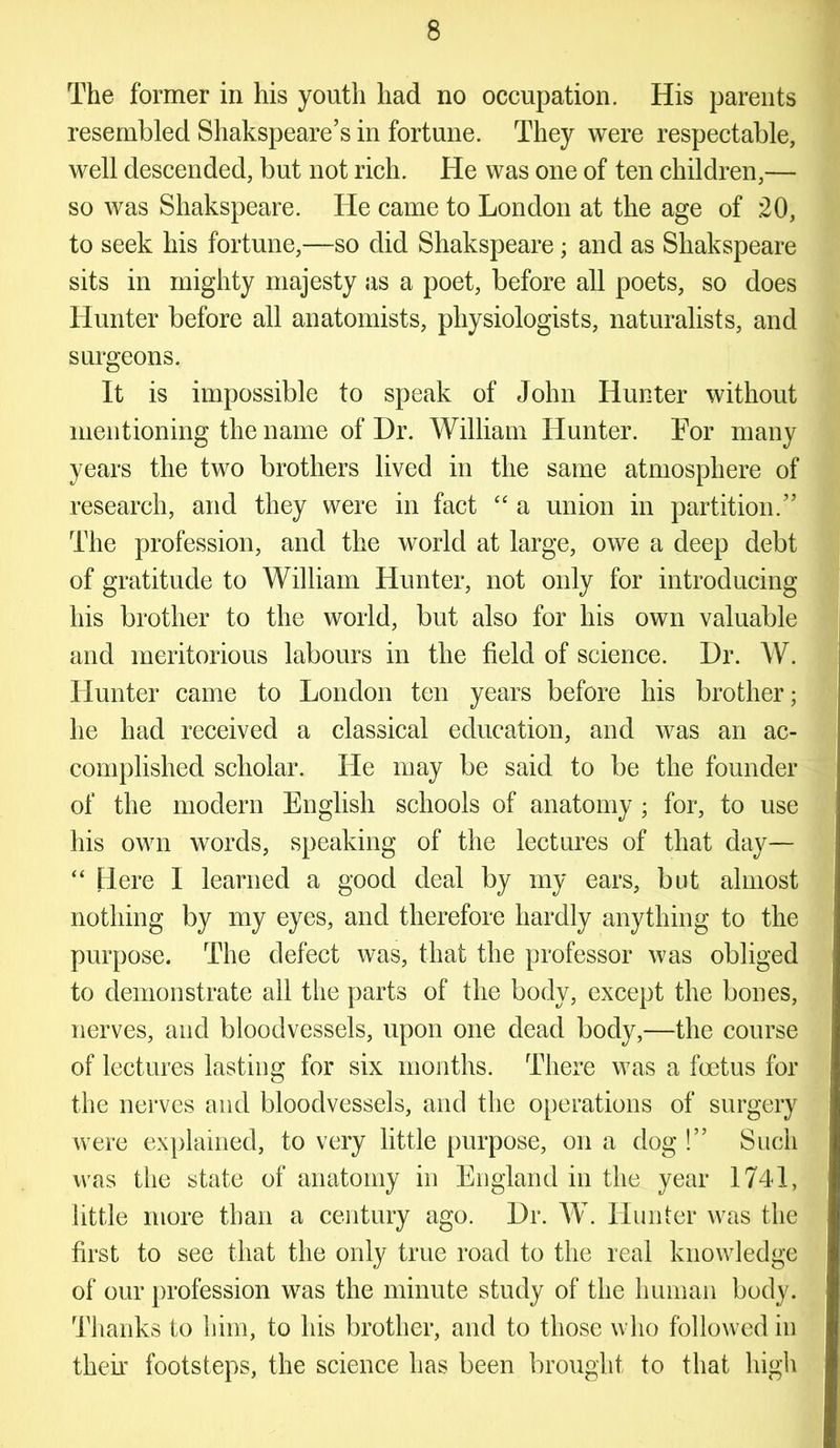 The former in his youth had no occupation. His parents resembled Shakspeare’s in fortune. They were respectable, well descended, but not rich. He was one of ten children,— so was Shakspeare. He came to London at the age of 20, to seek his fortune,—so did Shakspeare; and as Shakspeare sits in mighty majesty as a poet, before all poets, so does Hunter before all anatomists, physiologists, naturalists, and surgeons. It is impossible to speak of John Hunter without mentioning the name of Dr. William Hunter. For many years the two brothers lived in the same atmosphere of research, and they were in fact “ a union in partition.” The profession, and the world at large, owe a deep debt of gratitude to William Hunter, not only for introducing his brother to the world, but also for his own valuable and meritorious labours in the field of science. Dr. W. Hunter came to London ten years before his brother; he had received a classical education, and was an ac- complished scholar. He may be said to be the founder of the modern English schools of anatomy ; for, to use his own words, speaking of the lectures of that day— “ Here 1 learned a good deal by my ears, but almost nothing by my eyes, and therefore hardly anything to the purpose. The defect was, that the professor was obliged to demonstrate all the parts of the body, except the bones, nerves, and bloodvessels, upon one dead body,—the course of lectures lasting for six months. There was a foetus for the nerves and bloodvessels, and the operations of surgery were explained, to very little purpose, on a dog !” Such was the state of anatomy in England in the year 1741, little more than a century ago. Dr. W. Hunter was the first to see that the only true road to the real knowledge of our profession was the minute study of the human body. Thanks to him, to his brother, and to those who followed in their footsteps, the science has been brought to that high