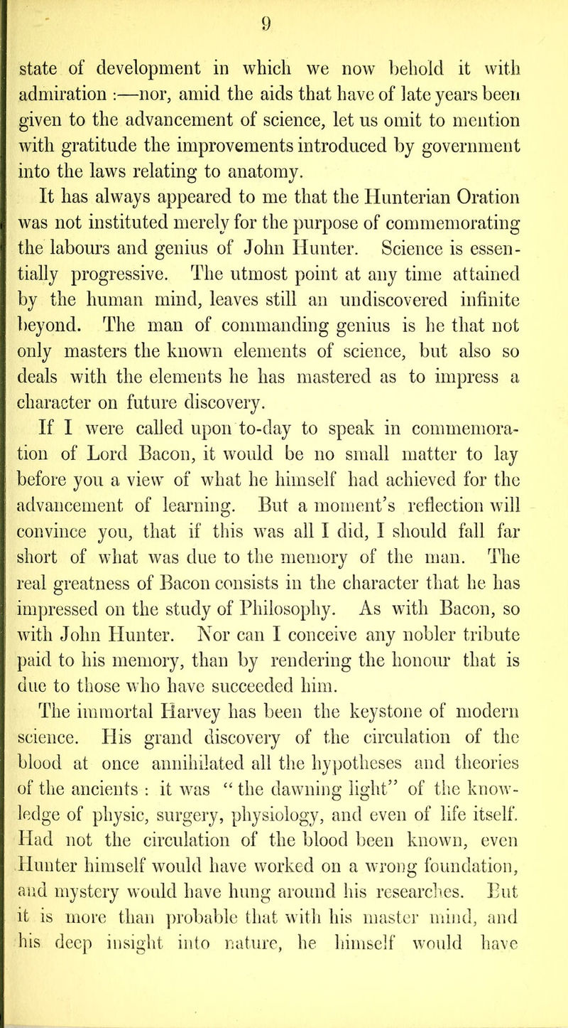 state of development in which we now behold it with admiration :—nor, amid the aids that have of late years been given to the advancement of science, let us omit to mention with gratitude the improvements introduced by government into the laws relating to anatomy. It has always appeared to me that the Hunterian Oration was not instituted merely for the purpose of commemorating the labours and genius of John Hunter. Science is essen- tially progressive. The utmost point at any time attained by the human mind, leaves still an undiscovered infinite beyond. The man of commanding genius is he that not only masters the known elements of science, but also so deals with the elements he has mastered as to impress a character on future discovery. If I were called upon to-day to speak in commemora- tion of Lord Bacon, it would be no small matter to lay before you a view of what he himself had achieved for the advancement of learning. But a moment’s reflection will convince you, that if this was all I did, I should fall far short of what was due to the memory of the man. The real greatness of Bacon consists in the character that he has impressed on the study of Philosophy. As with Bacon, so with John Hunter. Nor can I conceive any nobler tribute paid to his memory, than by rendering the honour that is due to those who have succeeded him. The immortal Harvey has been the keystone of modern science. His grand discovery of the circulation of the blood at once annihilated all the hypotheses and theories of the ancients : it was “ the dawning light” of the know- ledge of physic, surgery, physiology, and even of life itself. Had not the circulation of the blood been known, even Hunter himself would have worked on a wrong foundation, and mystery would have hung around his researches. But it is more than probable that with his master mind, and his deep insight into nature, he himself would have