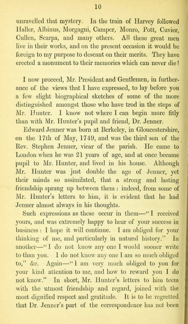 unravelled that mystery. In the train of Harvey followed Haller, Albinus, Morgagni, Camper, Monro, Pott, Cuvier, Cullen, Scarpa, and many others. All these great men live in their works, and on the present occasion it would be foreign to my purpose to descant on their merits. They have erected a monument to their memories which can never die! I now proceed, Mr. President and Gentlemen, in further- ance of the views that I have expressed, to lay before you a few slight biographical sketches of some of the more distinguished amongst those who have trod in the steps of Mr. Hunter. I know not where I can begin more fitly than with Mr. Hunter’s pupil and friend, Dr. Jenner. Edward Jenner was born at Berkeley, in Gloucestershire, on the 17th of May, 1749, and was the third son of the Rev. Stephen Jenner, vicar of the parish. He came to London when he was 21 years of age, and at once became pupil to Mr. Hunter, and lived in his house. Although Mr. Hunter was just double the age of Jenner, yet their minds so assimilated, that a strong and lasting friendship sprang up between them : indeed, from some of Mr. Hunter’s letters to him, it is evident that he had Jenner almost always in his thoughts. Such expressions as these occur in them—“ I received yours, and was extremely happy to hear of your success in business : 1 hope it will continue. I am obliged for your thinking of me, and particularly in natural history.” In another—“ 1 do not know any one I would sooner write to than you. I do not know any one I am so much obliged to,” &c. Again—“ 1 am very much obliged to you for your kind attention to me, and how to reward you I do not know.” In short, Mr. Hunter’s letters to him teem with the utmost friendship and regard, joined with the most dignified respect and gratitude. It is to be regretted that Dr. Jenner’s part of the correspondence has not been