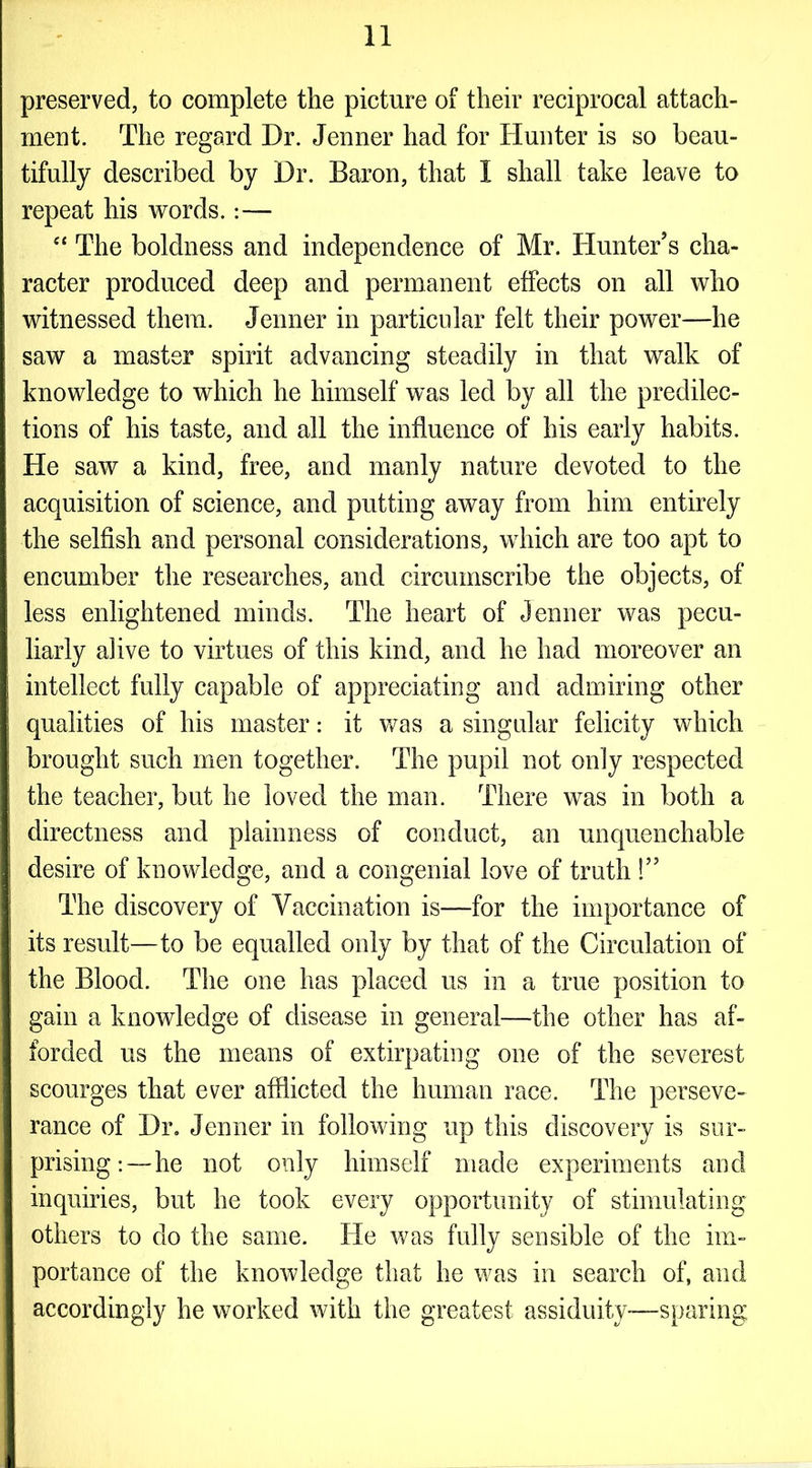 preserved, to complete the picture of their reciprocal attach- ment. The regard Dr. Jenner had for Hunter is so beau- tifully described by Dr. Baron, that I shall take leave to repeat his words.:— “ The boldness and independence of Mr. Hunter's cha- racter produced deep and permanent effects on all who witnessed them. Jenner in particular felt their power—he saw a master spirit advancing steadily in that walk of knowledge to which he himself was led by all the predilec- tions of his taste, and all the influence of his early habits. He saw a kind, free, and manly nature devoted to the acquisition of science, and putting away from him entirely the selfish and personal considerations, which are too apt to encumber the researches, and circumscribe the objects, of less enlightened minds. The heart of Jenner was pecu- liarly alive to virtues of this kind, and he had moreover an intellect fully capable of appreciating and admiring other qualities of his master: it was a singular felicity which brought such men together. The pupil not only respected the teacher, but he loved the man. There was in both a directness and plainness of conduct, an unquenchable desire of knowledge, and a congenial love of truth !” The discovery of Vaccination is—for the importance of its result—to be equalled only by that of the Circulation of the Blood. The one has placed us in a true position to gain a knowledge of disease in general—the other has af- forded us the means of extirpating one of the severest scourges that ever afflicted the human race. The perseve- rance of Dr. Jenner in following up this discovery is sur- prising :—he not only himself made experiments and inquiries, but he took every opportunity of stimulating others to do the same. He was fully sensible of the im- portance of the knowledge that he was in search of, and accordingly he worked with the greatest assiduity—sparing