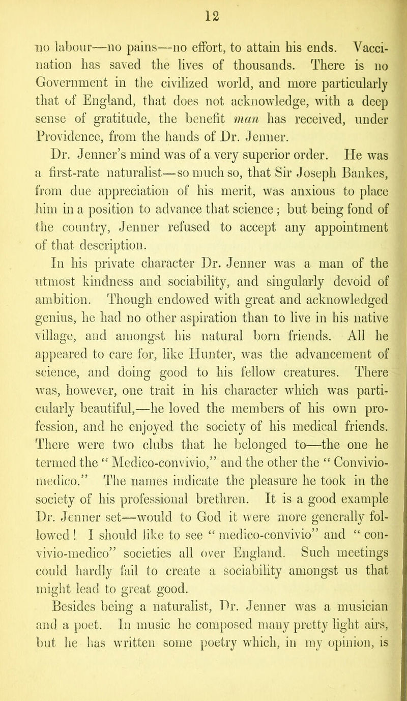 no labour—no pains—no effort, to attain his ends. Vacci- nation has saved the lives of thousands. There is no Government in the civilized world, and more particularly that of England, that does not acknowledge, with a deep sense of gratitude, the benefit man has received, under Providence, from the hands of Dr. Jenner. Dr. Jenner’s mind was of a very superior order. He was a first-rate naturalist—so much so, that Sir Joseph Bankes, from due appreciation of his merit, was anxious to place him in a position to advance that science ; but being fond of the country, Jenner refused to accept any appointment of that description. In his private character Dr. Jenner was a man of the utmost kindness and sociability, and singularly devoid of ambition. Though endowed with great and acknowledged genius, he had no other aspiration than to live in his native village, and amongst his natural born friends. All he appeared to care for, like Hunter, was the advancement of science, and doing good to his fellow creatures. There was, however, one trait in his character which was parti- cularly beautiful,—he loved the members of his own pro- fession, and he enjoyed the society of his medical friends. There were two clubs that he belonged to—the one he termed the “ Medico-convivio,” and the other the “ Convivio- medico.” The names indicate the pleasure he took in the society of his professional brethren. It is a good example Dr. Jenner set—would to God it were more generally fol- lowed ! I should like to see “ medico-convivio” and “ con- vivio-medico” societies all over England. Such meetings could hardly fail to create a sociability amongst us that might lead to great good. Besides being a naturalist, Dr. Jenner was a musician and a poet. In music he composed many pretty light airs, but he has written some poetry which, in my opinion, is
