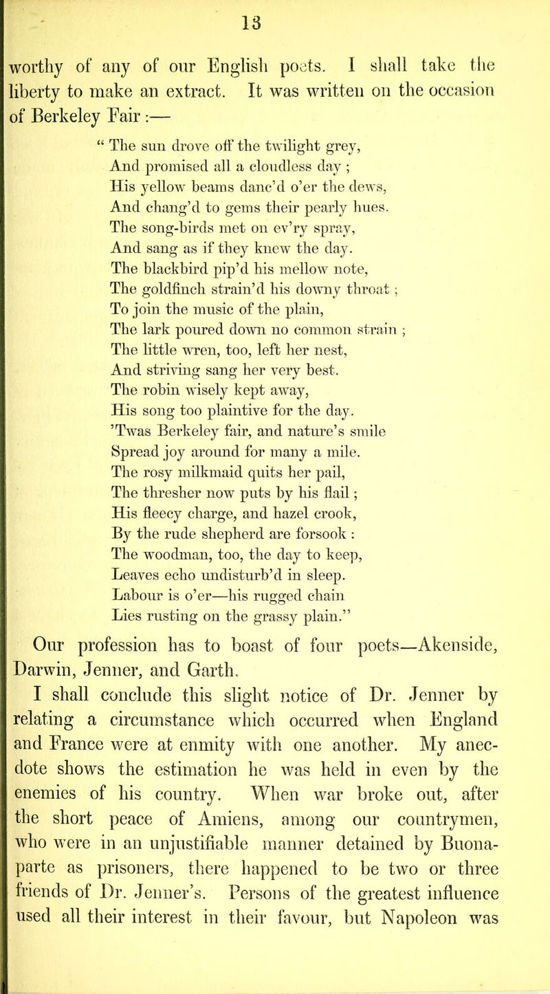 worthy of any of our English poets. I shall take the liberty to make an extract. It was written on the occasion of Berkeley Eair :— “ The sun drove off the twilight grey, And promised all a cloudless day ; His yellow beams danc’d o’er the dews, And chang’d to gems their pearly hues. The song-birds met on ev’ry spray, And sang as if they knew' the day. The blackbird pip’d his mellow' note, The goldfinch strain’d his downy throat; To join the music of the plain, The lark poured down no common strain ; The little wren, too, left her nest, And striving sang her very best. The robin w'isely kept away, His song too plaintive for the day. ’Twas Berkeley fair, and nature’s smile Spread joy around for many a mile. The rosy milkmaid quits her pail, The thresher now puts by his flail; His fleecy charge, and hazel crook, By the rude shepherd are forsook : The woodman, too, the day to keep, Leaves echo undisturb’d in sleep. Labour is o’er—his rugged chain Lies rusting on the grassy plain.” Our profession has to boast of four poets—Akensicle, Darwin, Jenner, and Garth, I shall conclude this slight notice of Dr. Jenner by relating a circumstance which occurred when England and France were at enmity with one another. My anec- dote shows the estimation he was held in even by the enemies of his country. When war broke out, after the short peace of Amiens, among our countrymen, who were in an unjustifiable manner detained by Buona- parte as prisoners, there happened to be two or three friends of Dr. Jenner’s. Persons of the greatest influence used all their interest in their favour, but Napoleon was