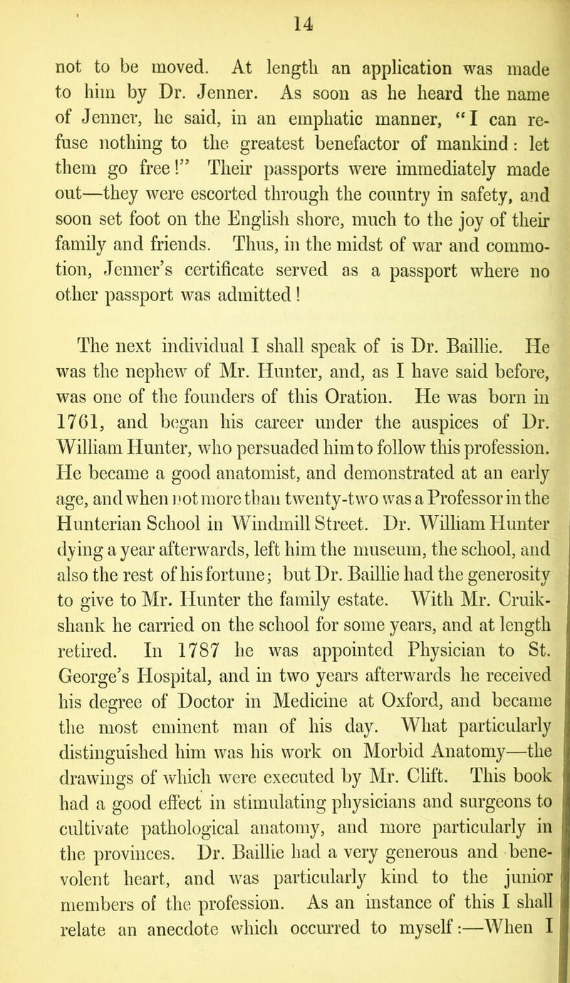 not to be moved. At length an application was made to him by Dr. Jenner. As soon as he heard the name of Jenner, he said, in an emphatic manner, “I can re- fuse nothing to the greatest benefactor of mankind : let them go free!” Their passports were immediately made out—they were escorted through the country in safety, and soon set foot on the English shore, much to the joy of their family and friends. Thus, in the midst of war and commo- tion, Jenner’s certificate served as a passport where no other passport was admitted ! The next individual I shall speak of is Dr. Baillie. ITe was the nephew of Mr. Hunter, and, as I have said before, was one of the founders of this Oration. He was born in 1761, and began his career under the auspices of Dr. William Hunter, who persuaded him to follow this profession. He became a good anatomist, and demonstrated at an early age, and when not more than twenty-two was a Professor in the Hunterian School in Windmill Street. Dr. William Hunter dying a year afterwards, left him the museum, the school, and also the rest of his fortune; but Dr. Baillie had the generosity to give to Mr. Hunter the family estate. With Mr. Cruik- shank he carried on the school for some years, and at length retired. In 1787 he was appointed Physician to St. George’s Hospital, and in two years afterwards he received his degree of Doctor in Medicine at Oxford, and became the most eminent man of his day. What particularly distinguished him was his work on Morbid Anatomy—the j drawings of which were executed by Mr. Clift. This book had a good effect in stimulating physicians and surgeons to I cultivate pathological anatomy, and more particularly in ! the provinces. Dr. Baillie had a very generous and bene- volent heart, and was particularly kind to the junior ,J members of the profession. As an instance of this I shall j relate an anecdote which occurred to myself:—When I