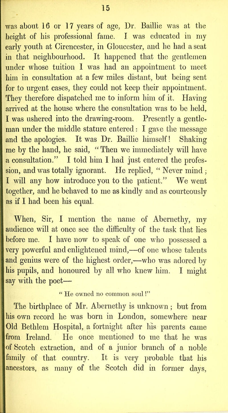 was about 16 or 17 years of age, Dr. Baillie was at the height of his professional fame. I was educated in my early youth at Cirencester, in Gloucester, and he had a seat in that neighbourhood. It happened that the gentlemen under whose tuition I was had an appointment to meet him in consultation at a few miles distant, but being sent for to urgent cases, they could not keep their appointment. They therefore dispatched me to inform him of it. Having arrived at the house where the consultation was to be held, I was ushered into the drawing-room. Presently a gentle- man under the middle stature entered: I gave the message and the apologies. It was Dr. Baillie himself! Shaking me by the hand, he said, “ Then we immediately will have a consultation.” I told him I had just entered the profes- sion, and was totally ignorant. He replied, “ Never mind ; I will any how introduce you to the patient.” We went together, and he behaved to me as kindly and as courteously as if I had been his equal. When, Sir, I mention the name of Abernethy, my audience will at once see the difficulty of the task that lies before me. I have now to speak of one who possessed a very powerful and enlightened mind,—of one whose talents and genius were of the highest order,—who was adored by his pupils, and honoured by all who knew him. I might say with the poet— <c He owned no common soul!” The birthplace of Mr. Abernethy is unknown ; but from his own record he was born in London, somewhere near Old Bethlem Hospital, a fortnight after his parents came from Ireland. He once mentioned to me that he was of Scotch extraction, and of a junior branch of a noble family of that country. It is very probable that his ancestors, as many of the Scotch did in former days,