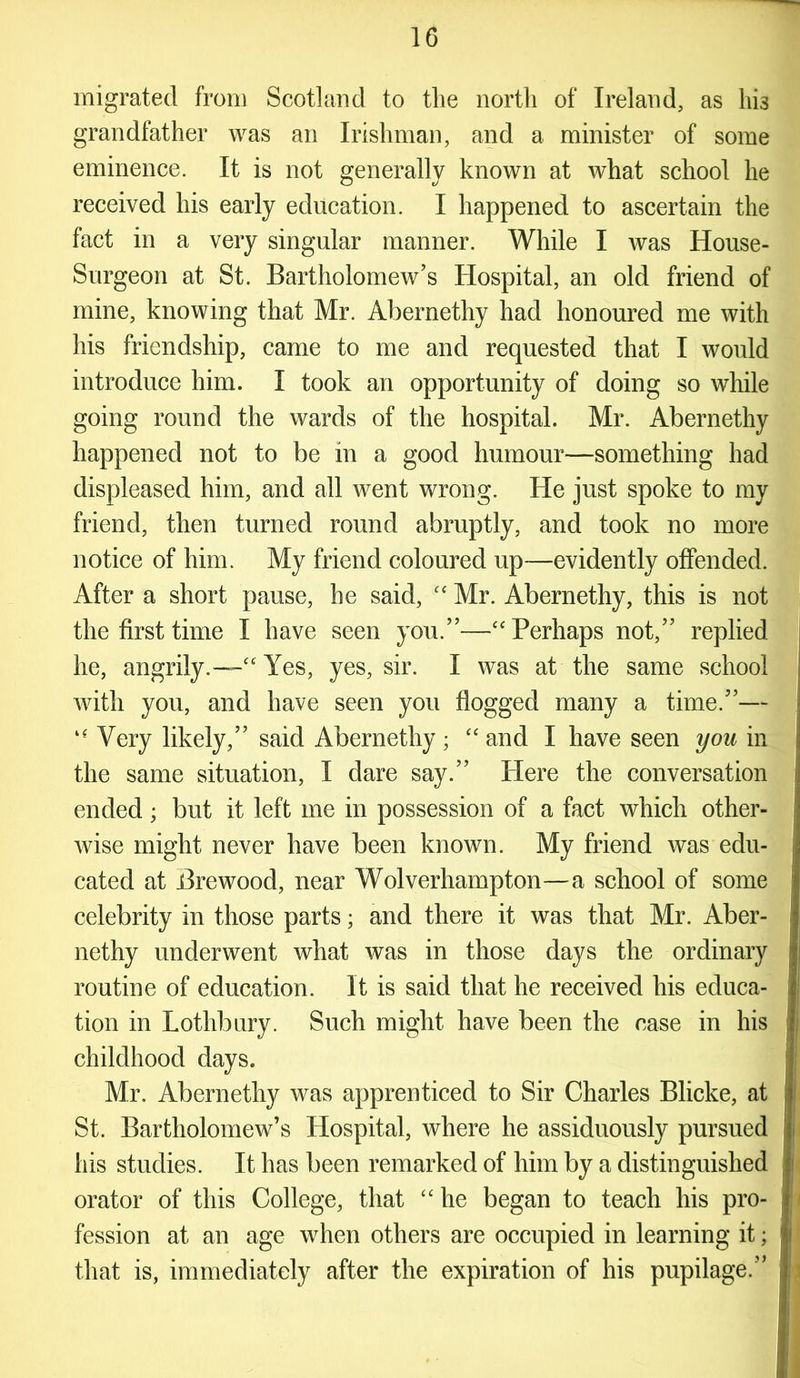migrated from Scotland to the north of Ireland, as hi3 grandfather was an Irishman, and a minister of some eminence. It is not generally known at what school he received his early education. I happened to ascertain the fact in a very singular manner. While I was House- Surgeon at St. Bartholomew’s Hospital, an old friend of mine, knowing that Mr. Abernethy had honoured me with his friendship, came to me and requested that I would introduce him. I took an opportunity of doing so while going round the wards of the hospital. Mr. Abernethy happened not to be in a good humour—something had displeased him, and all went wrong. He just spoke to my friend, then turned round abruptly, and took no more notice of him. My friend coloured up—evidently offended. After a short pause, he said, “ Mr. Abernethy, this is not the first time I have seen you.”—“ Perhaps not,” replied he, angrily.—'“ Yes, yes, sir. I was at the same school with you, and have seen you flogged many a time.”— “ Very likely,” said Abernethy; “and I have seen you in the same situation, I dare say.” Here the conversation ended; but it left me in possession of a fact which other- wise might never have been known. My friend was edu- cated at Brewood, near Wolverhampton—a school of some celebrity in those parts; and there it was that Mr. Aber- nethy underwent what was in those days the ordinary routine of education. It is said that he received his educa- tion in Lothbury. Such might have been the case in his childhood days. Mr. Abernethy was apprenticed to Sir Charles Blicke, at St. Bartholomew’s Hospital, where he assiduously pursued his studies. It has been remarked of him by a distinguished orator of this College, that “ he began to teach his pro- fession at an age when others are occupied in learning it; that is, immediately after the expiration of his pupilage.”