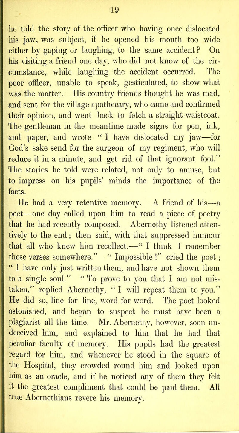 he told the story of the officer who having once dislocated his jaw, was subject, if he opened his mouth too wide either by gaping or laughing, to the same accident ? On his visiting a friend one day, who did not know of the cir- cumstance, while laughing the accident occurred. The poor officer, unable to speak, gesticulated, to show what was the matter. His country friends thought he was mad, and sent for the village apothecary, who came and confirmed their opinion, and went back to fetch a straight-waistcoat. The gentleman in the meantime made signs for pen, ink, and paper, and wrote “ I have dislocated my jaw—for God’s sake send for the surgeon of my regiment, who will reduce it in a minute, and get rid of that ignorant fool.” The stories he told were related, not only to amuse, but to impress on his pupils’ minds the importance of the facts. He had a very retentive memory. A friend of his—a poet—one day called upon him to read a piece of poetry that he had recently composed. Abernethy listened atten- tively to the end; then said, with that suppressed humour that all who knew him recollect.—“ I think I remember those verses somewhere.” “ Impossible !” cried the poet; “ I have only just written them, and have not shown them to a single soul.” “ To prove to you that I am not mis- taken,” replied Abernethy, “ I will repeat them to you.” He did so, line for line, word for word. The poet looked astonished, and began to suspect he must have been a plagiarist all the time. Mr. Abernethy, however, soon un- deceived him, and explained to him that he had that peculiar faculty of memory. His pupils had the greatest regard for him, and whenever he stood in the square of the Hospital, they crowded round him and looked upon him as an oracle, and if he noticed any of them they felt it the greatest compliment that could be paid them. All true Abernethians revere his memory.