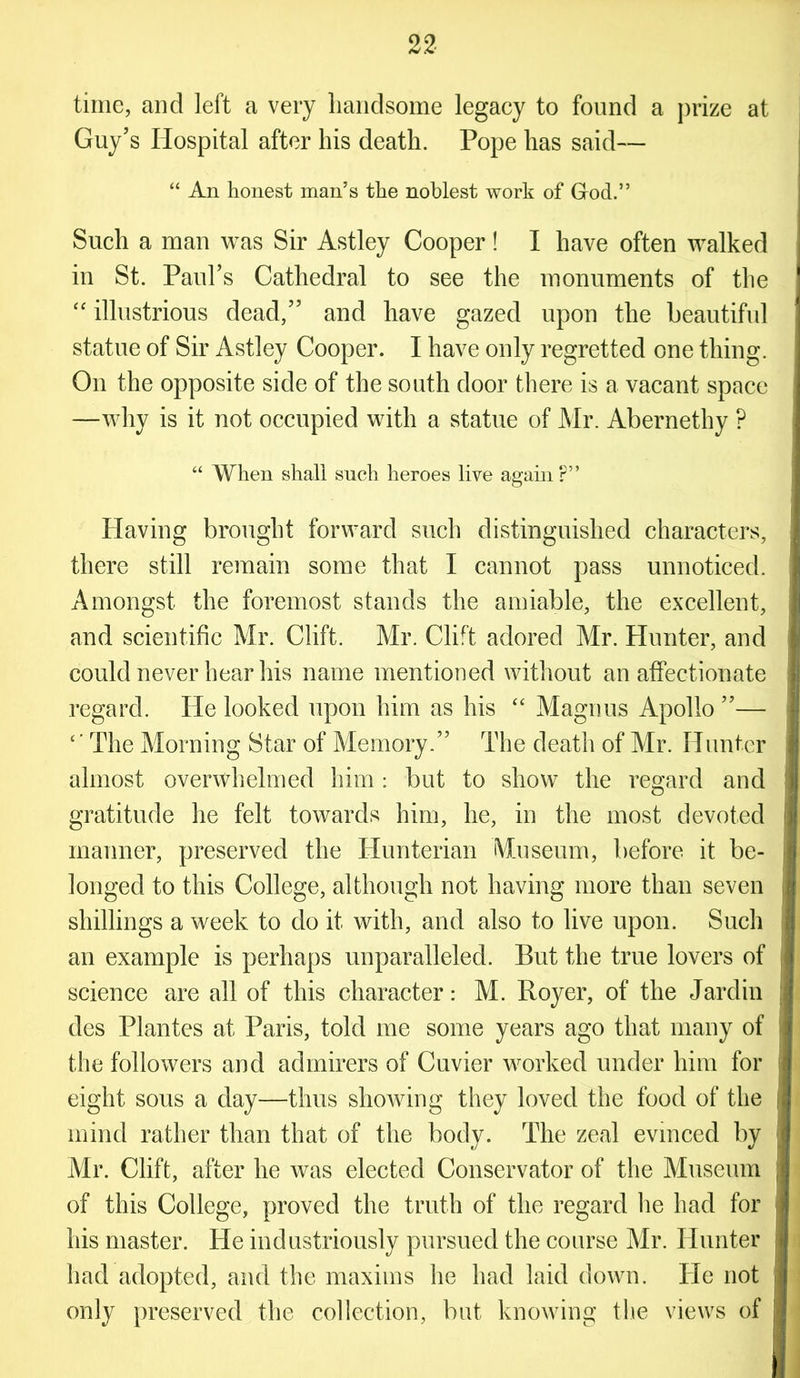 22- time, and left a very handsome legacy to found a prize at Guy’s Hospital after his death. Pope has said— “ An honest man’s the noblest work of G-od.” Such a man was Sir Astley Cooper! I have often walked in St. Paul’s Cathedral to see the monuments of the “ illustrious dead,” and have gazed upon the beautiful statue of Sir Astley Cooper. I have only regretted one thing. On the opposite side of the south door there is a vacant space —why is it not occupied with a statue of Mr. Abernethy ? “ When shall such heroes live agam ?” Having brought forward such distinguished characters, there still remain some that I cannot pass unnoticed. Amongst the foremost stands the amiable, the excellent, and scientific Mr. Clift. Mr. Clift adored Mr. Hunter, and could never hear his name mentioned without an affectionate regard. He looked upon him as his “ Magnus Apollo ”— c’ The Morning Star of Memory.” The death of Mr. Hunter almost overwhelmed him: but to show the regard and gratitude he felt towards him, he, in the most devoted manner, preserved the Hunterian Museum, before it be- longed to this College, although not having more than seven shillings a week to do it with, and also to live upon. Such an example is perhaps unparalleled. But the true lovers of science are all of this character: M. Royer, of the Jardin des Plantes at Paris, told me some years ago that many of the followers and admirers of Cuvier worked under him for eight sous a day—thus showing they loved the food of the mind rather than that of the body. The zeal evinced by Mr. Clift, after he was elected Conservator of the Museum of this College, proved the truth of the regard lie had for his master. He industriously pursued the course Mr. Hunter had adopted, and the maxims he had laid down. He not only preserved the collection, but knowing the views of
