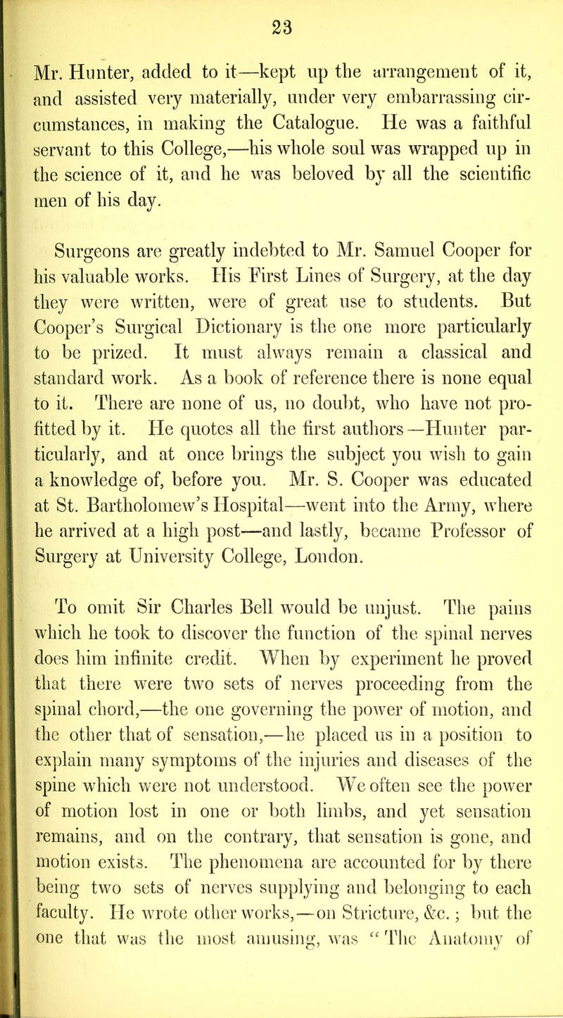 Mr. Hunter, added to it—kept up the arrangement of it, and assisted very materially, under very embarrassing cir- cumstances, in making the Catalogue. He was a faithful servant to this College,—his whole soul was wrapped up in the science of it, and he was beloved by all the scientific men of his day. Surgeons are greatly indebted to Mr. Samuel Cooper for his valuable works. His First Lines of Surgery, at the day they were written, were of great use to students. But Cooper’s Surgical Dictionary is the one more particularly to be prized. It must always remain a classical and standard work. As a book of reference there is none equal to it. There are none of us, no doubt, who have not pro- fitted by it. He quotes all the first authors —Hunter par- ticularly, and at once brings the subject you wish to gain a knowledge of, before you. Mr. S. Cooper was educated at St. Bartholomew’s Hospital—went into the Army, where he arrived at a high post—-and lastly, became Professor of Surgery at University College, London. To omit Sir Charles Bell would be unjust. The pains which he took to discover the function of the spinal nerves does him infinite credit. When by experiment he proved that there were two sets of nerves proceeding from the spinal chord,—the one governing the power of motion, and the other that of sensation,—he placed us in a position to explain many symptoms of the injuries and diseases of the spine which were not understood. We often see the power of motion lost in one or both limbs, and yet sensation remains, and on the contrary, that sensation is gone, and motion exists. The phenomena are accounted for by there being two sets of nerves supplying and belonging to each faculty. He wrote other works,—on Stricture, &c.; but the one that was the most amusing, was “ The Anatomy of