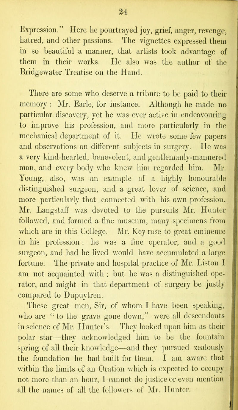 Expression.” Here he pourtrayed joy, grief, anger, revenge, hatred, and other passions. The vignettes expressed them in so beautiful a manner, that artists took advantage of them in their works. He also was the author of the Bridgewater Treatise on the Hand. There are some who deserve a tribute to be paid to their memory : Mr. Earle, for instance. Although he made no particular discovery, yet he was ever active in endeavouring to improve his profession, and more particularly in the mechanical department of it. He wrote some few papers and observations on different subjects in surgery. He was a very kind-hearted, benevolent, and gentlemanly-mannered man, and every body who knew him regarded him. Mr. Young, also, was an example of a highly honourable distinguished surgeon, and a great lover of science, and more particularly that connected with his own profession. Mr. Langstaff was devoted to the pursuits Mr. Hunter followed, and formed a fine museum, many specimens from which are in this College. Mr. Key rose to great eminence in his profession : he was a fine operator, and a good surgeon, and had he lived would have accumulated a large fortune. The private and hospital practice of Mr. Liston I am not acquainted with ; but he was a distinguished ope- rator, and might in that department of surgery be justly compared to Dupuytren. These great men, Sir, of whom I have been speaking, who are “ to the grave gone down,” were all descendants in science of Mr. Hunter’s. They looked upon him as their polar star—they acknowledged him to be the fountain spring of all their knowledge—and they pursued zealously the foundation he had built for them. I am aware that within the limits of an Oration which is expected to occupy not more than an hour, I cannot do justice or even mention all the names of all the followers of Mr. Hunter.
