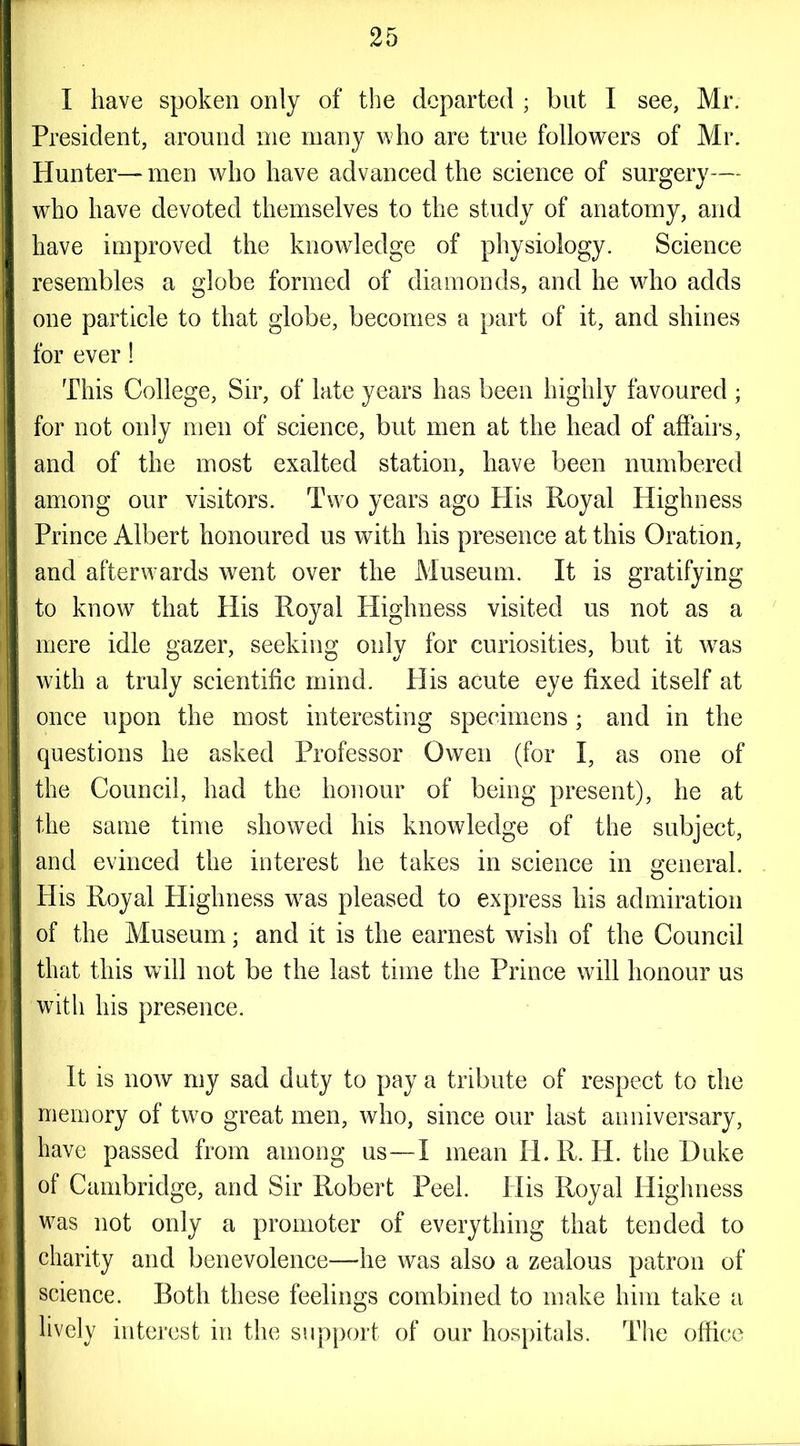 I have spoken only of the departed ; but I see, Mr. President, around me many who are true followers of Mr. Hunter— men who have advanced the science of surgery— who have devoted themselves to the study of anatomy, and have improved the knowledge of physiology. Science resembles a globe formed of diamonds, and he who adds one particle to that globe, becomes a part of it, and shines for ever! This College, Sir, of late years has been highly favoured ; for not only men of science, but men at the head of affairs, and of the most exalted station, have been numbered among our visitors. Twm years ago His Royal Highness Prince Albert honoured us with his presence at this Oration, and afterwards went over the Museum. It is gratifying to know that His Royal Highness visited us not as a mere idle gazer, seeking only for curiosities, but it was with a truly scientific mind. His acute eye fixed itself at once upon the most interesting specimens ; and in the questions he asked Professor Owen (for I, as one of the Council, had the honour of being present), he at the same time showed his knowledge of the subject, and evinced the interest he takes in science in general. His Royal Highness wras pleased to express his admiration of the Museum; and it is the earnest wish of the Council that this will not be the last time the Prince will honour us with his presence. It is now my sad duty to pay a tribute of respect to the memory of two great men, who, since our last anniversary, have passed from among us—I mean H. R. H. the Duke of Cambridge, and Sir Robert Peel. His Royal Highness was not only a promoter of everything that tended to charity and benevolence—he was also a zealous patron of science. Both these feelings combined to make him take a lively interest in the support of our hospitals. The office