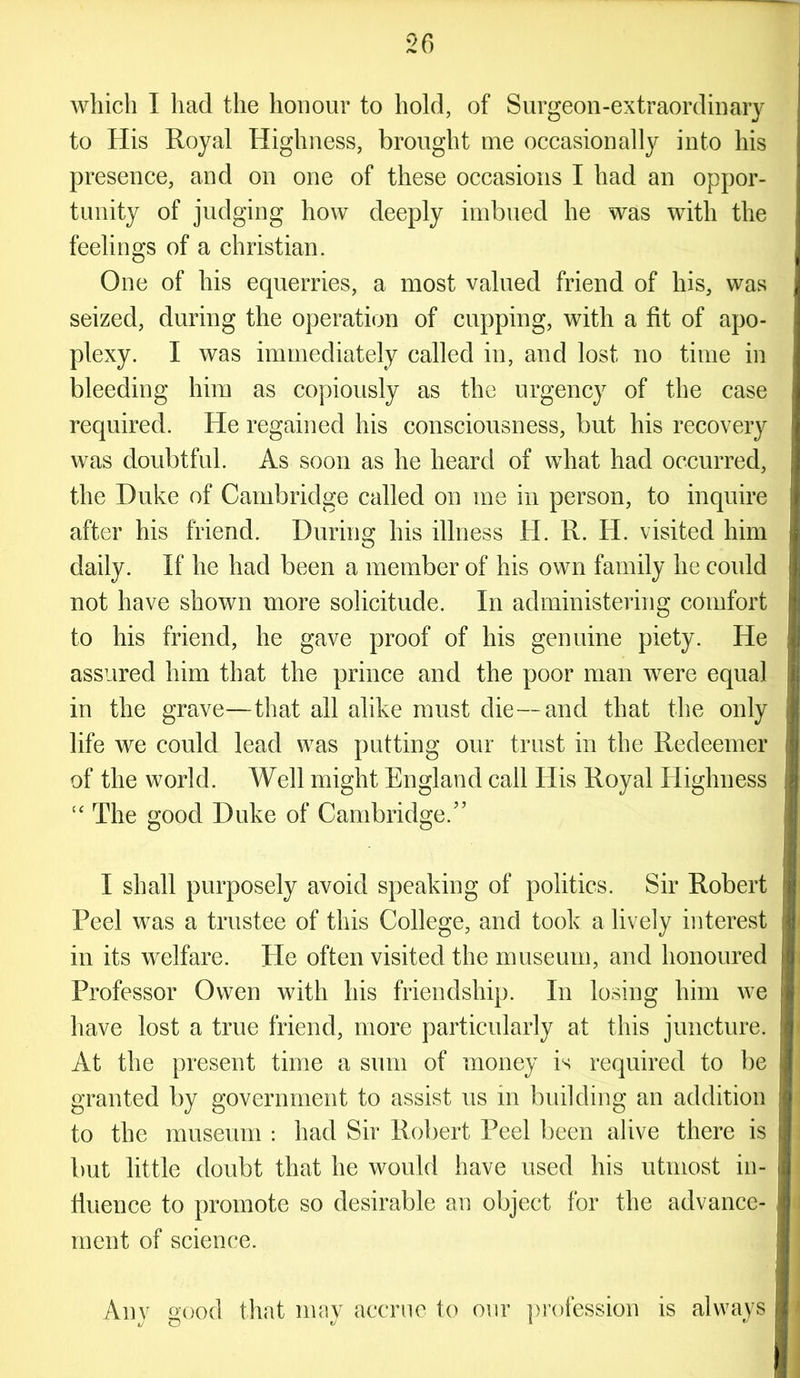 which I had the honour to hold, of Surgeon-extraordinary to His Royal Highness, brought me occasionally into his presence, and on one of these occasions I had an oppor- tunity of judging how deeply imbued he was with the feelings of a Christian. One of his equerries, a most valued friend of his, was seized, during the operation of cupping, with a fit of apo- plexy. I was immediately called in, and lost no time in bleeding him as copiously as the urgency of the case required. He regained his consciousness, but his recovery was doubtful. As soon as he heard of what had occurred, the Duke of Cambridge called on me in person, to inquire after his friend. During his illness H. R. H. visited him daily. If he had been a member of his own family he could not have shown more solicitude. In administering comfort to his friend, he gave proof of his genuine piety. He assured him that the prince and the poor man were equal in the grave—that all alike must die—and that the only life we could lead was putting our trust in the Redeemer of the world. Well might England call His Royal Highness “ The good Duke of Cambridge/’ I shall purposely avoid speaking of politics. Sir Robert Peel was a trustee of this College, and took a lively interest in its welfare. He often visited the museum, and honoured Professor Owen with his friendship. In losing him we have lost a true friend, more particularly at this juncture. At the present time a sum of money is required to be granted by government to assist us in building an addition to the museum : had Sir Robert Peel been alive there is but little doubt that he would have used his utmost in- fluence to promote so desirable an object for the advance- ment of science. Any good that may accrue to our profession is always