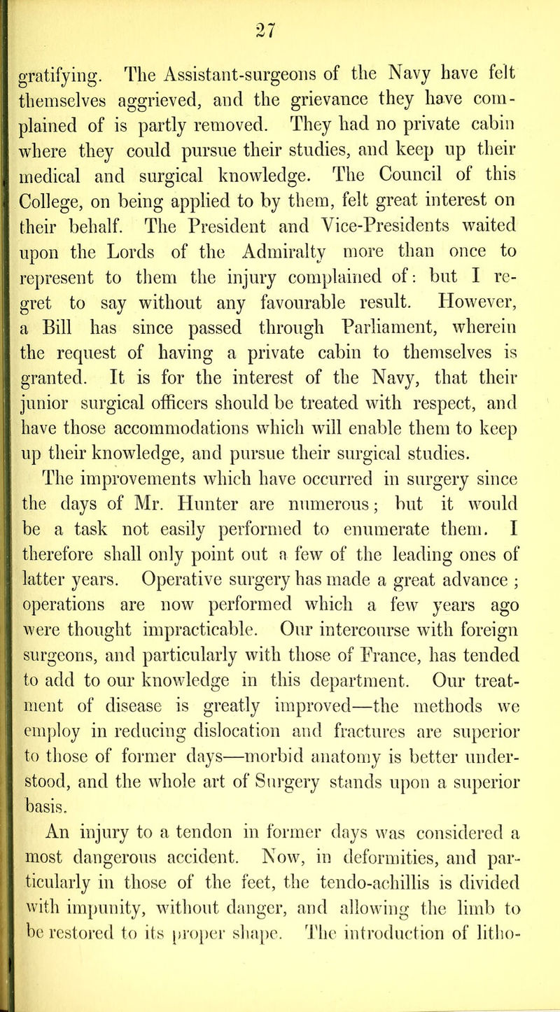 gratifying. The Assistant-surgeons of the Navy have felt themselves aggrieved, and the grievance they have com- plained of is partly removed. They had no private cabin where they could pursue their studies, and keep up their medical and surgical knowledge. The Council of this College, on being applied to by them, felt great interest on their behalf. The President and Vice-Presidents waited upon the Lords of the Admiralty more than once to represent to them the injury complained of: but I re- gret to say without any favourable result. However, a Bill has since passed through Parliament, wherein the request of having a private cabin to themselves is granted. It is for the interest of the Navy, that their junior surgical officers should be treated with respect, and have those accommodations which will enable them to keep up their knowledge, and pursue their surgical studies. The improvements which have occurred in surgery since the days of Mr. Hunter are numerous; but it would be a task not easily performed to enumerate them. I therefore shall only point out a few of the leading ones of latter years. Operative surgery has made a great advance ; operations are now performed which a few years ago were thought impracticable. Our intercourse with foreign surgeons, and particularly with those of Prance, has tended to add to our knowledge in this department. Our treat- ment of disease is greatly improved—the methods we employ in reducing dislocation and fractures are superior to those of former days—morbid anatomy is better under- stood, and the whole art of Surgery stands upon a superior basis. An injury to a tendon in former days was considered a most dangerous accident. Now, in deformities, and par- ticularly in those of the feet, the tendo-achillis is divided with impunity, without danger, and allowing the limb to be restored to its proper shape. The introduction of litho-