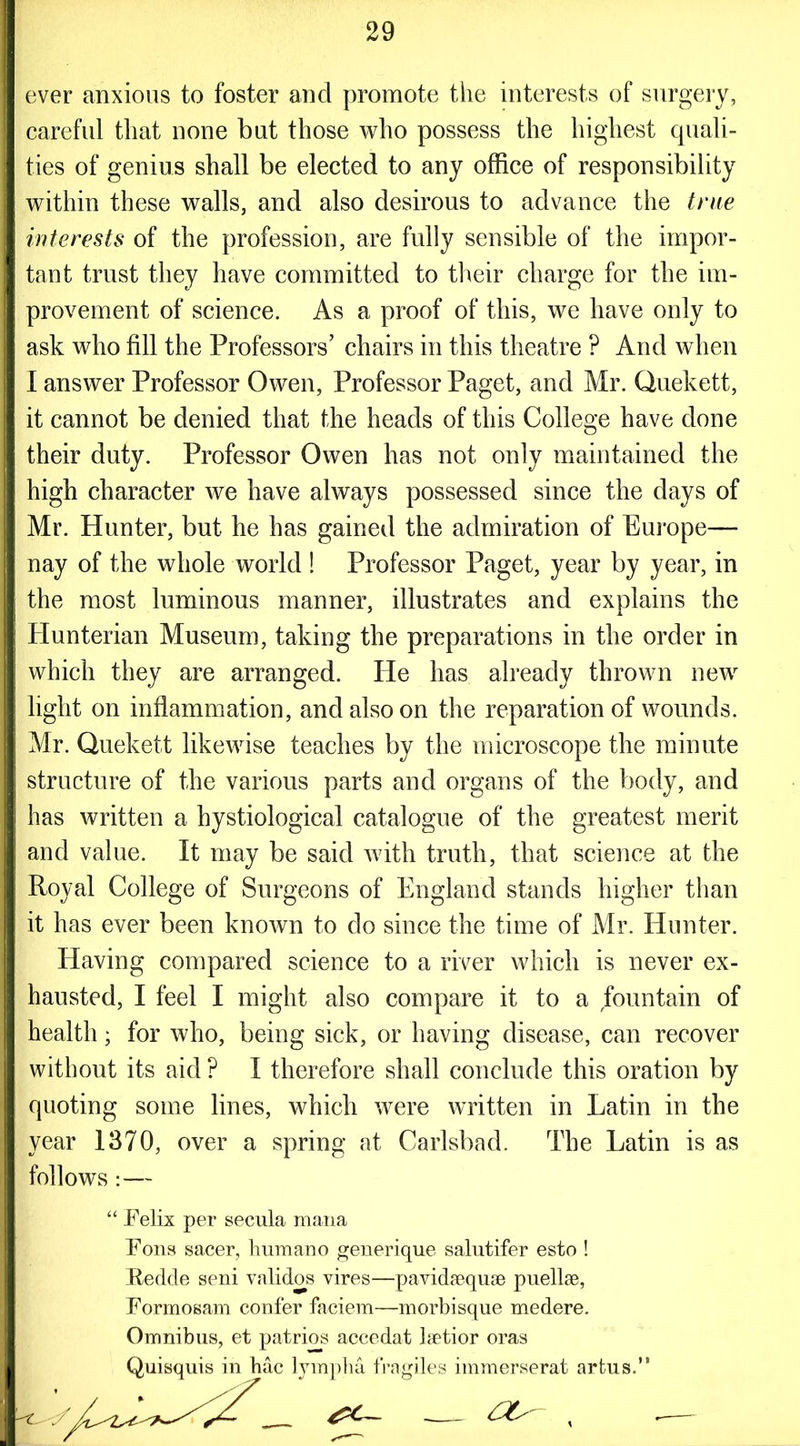 ever anxious to foster and promote the interests of surgery, careful that none but those who possess the highest quali- ties of genius shall be elected to any office of responsibility within these walls, and also desirous to advance the true interests of the profession, are fully sensible of the impor- tant trust they have committed to their charge for the im- provement of science. As a proof of this, we have only to ask who fill the Professors’ chairs in this theatre ? And when I answer Professor Owen, Professor Paget, and Mr. Quekett, it cannot be denied that the heads of this College have done their duty. Professor Owen has not only maintained the high character we have always possessed since the days of Mr. Hunter, but he has gained the admiration of Europe— nay of the whole world ! Professor Paget, year by year, in the most luminous manner, illustrates and explains the Hunterian Museum, taking the preparations in the order in which they are arranged. He has already thrown new light on inflammation, and also on the reparation of wounds. Mr. Quekett likewise teaches by the microscope the minute structure of the various parts and organs of the body, and has written a hystiological catalogue of the greatest merit and value. It may be said with truth, that science at the Royal College of Surgeons of England stands higher than it has ever been known to do since the time of Mr. Hunter. Having compared science to a river which is never ex- hausted, I feel I might also compare it to a fountain of health; for who, being sick, or having disease, can recover without its aid ? I therefore shall conclude this oration by quoting some lines, which were written in Latin in the year 1370, over a spring at Carlsbad. The Latin is as follows:— “ Felix per secula mana Fons sacer, humano generique salutifer esto ! Fedcle seni validos vires—pavidaequse puellae, Formosam confer faciem—morbisque medere. Omnibus, et patrios accedat laetior oras Quisquis in hac lympha fragiles immerserat arfcus.” . — -—- '